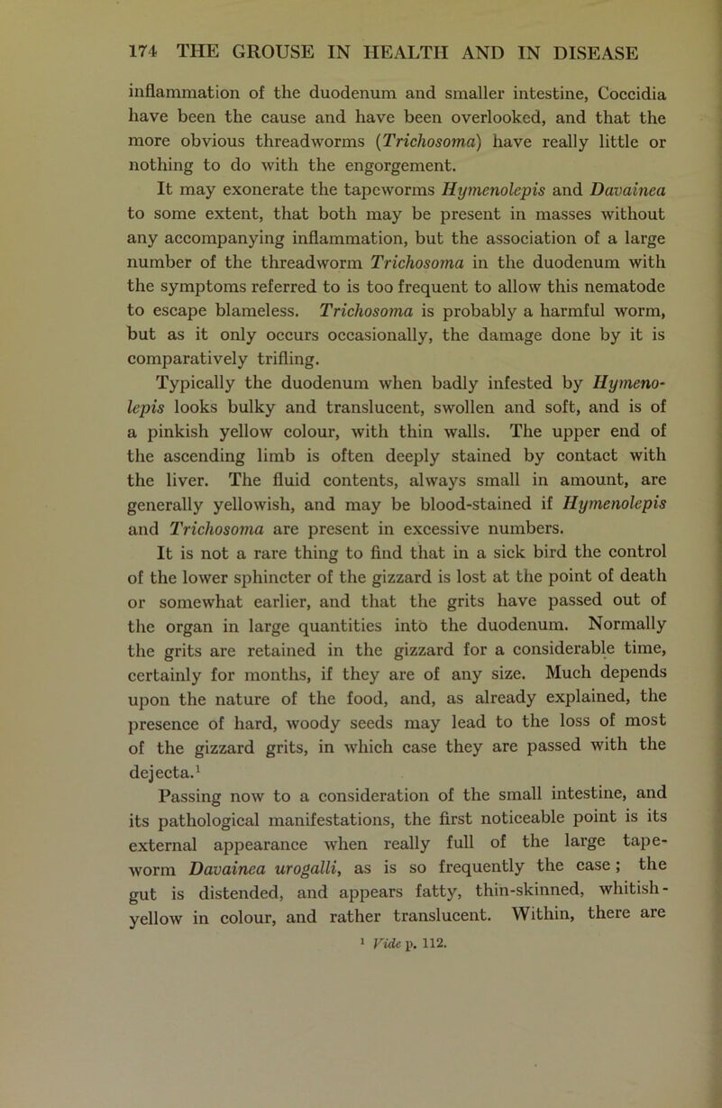 inflammation of the duodenum and smaller intestine, Coccidia have been the cause and have been overlooked, and that the more obvious threadworms (Tricliosoma) have really little or nothing to do with the engorgement. It may exonerate the tapeworms Jlymenolepis and Davainea to some extent, that both may be present in masses without any accompanying inflammation, but the association of a large number of the threadworm Trichosoma in the duodenum with the symptoms referred to is too frequent to allow this nematode to escape blameless. Trichosoma is probably a harmful worm, but as it only occurs occasionally, the damage done by it is comparatively trifling. Typically the duodenum when badly infested by Ilymeno- lepis looks bulky and translucent, swollen and soft, and is of a pinkish yellow colour, with thin walls. The upper end of the ascending limb is often deeply stained by contact with the liver. The fluid contents, always small in amount, are generally yellowish, and may be blood-stained if Ilymenolepis and Trichosoma are present in excessive numbers. It is not a rare thing to find that in a sick bird the control of the lower sphincter of the gizzard is lost at the point of death or somewhat earlier, and that the grits have passed out of the organ in large quantities into the duodenum. Normally the grits are retained in the gizzard for a considerable time, certainly for months, if they are of any size. Much depends upon the nature of the food, and, as already explained, the presence of hard, woody seeds may lead to the loss of most of the gizzard grits, in which case they are passed with the dejecta.1 Passing now to a consideration of the small intestine, and its pathological manifestations, the first noticeable point is its external appearance when really full of the large tape- worm Davainea urogalli, as is so frequently the case; the gut is distended, and appears fatty, thin-skinned, whitish - yellow in colour, and rather translucent. Within, there are
