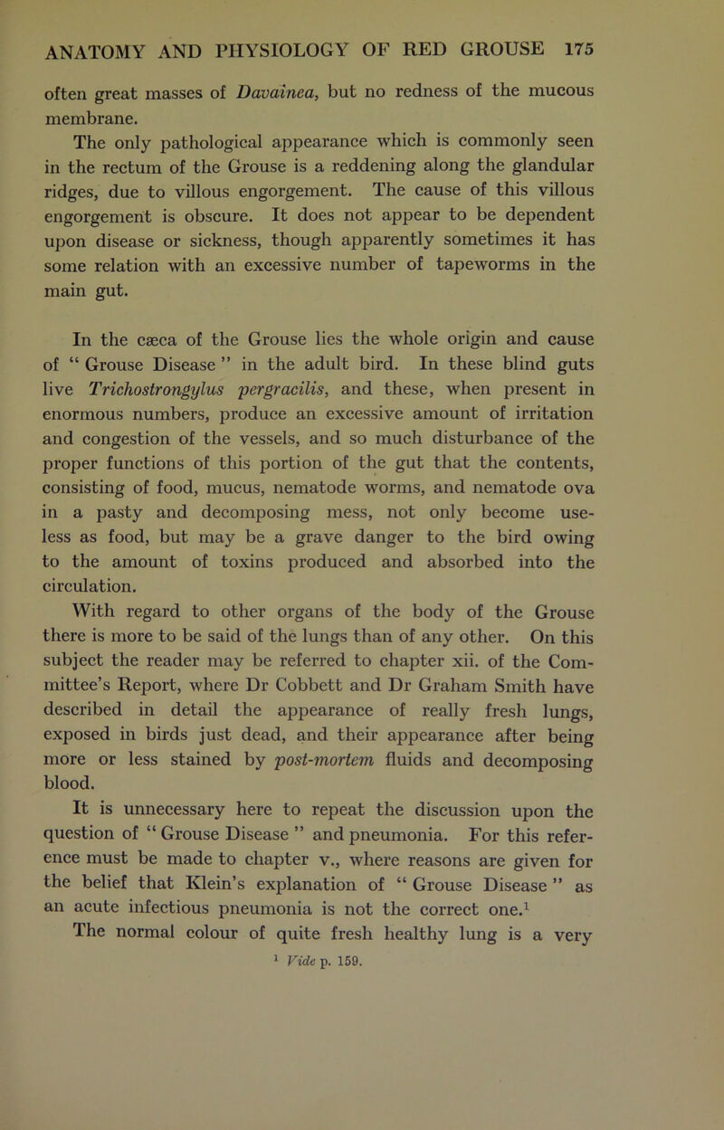 often great masses of Davainea, but no redness of the mucous membrane. The only pathological appearance which is commonly seen in the rectum of the Grouse is a reddening along the glandular ridges, due to villous engorgement. The cause of this villous engorgement is obscure. It does not appear to be dependent upon disease or sickness, though apparently sometimes it has some relation with an excessive number of tapeworms in the main gut. In the caeca of the Grouse lies the whole origin and cause of “ Grouse Disease ” in the adult bird. In these blind guts live Trichostrongylus per gracilis, and these, when present in enormous numbers, produce an excessive amount of irritation and congestion of the vessels, and so much disturbance of the proper functions of this portion of the gut that the contents, consisting of food, mucus, nematode worms, and nematode ova in a pasty and decomposing mess, not only become use- less as food, but may be a grave danger to the bird owing to the amount of toxins produced and absorbed into the circulation. With regard to other organs of the body of the Grouse there is more to be said of the lungs than of any other. On this subject the reader may be referred to chapter xii. of the Com- mittee’s Report, where Dr Cobbett and Dr Graham Smith have described in detail the appearance of really fresh lungs, exposed in birds just dead, and their appearance after being more or less stained by post-mortem fluids and decomposing blood. It is unnecessary here to repeat the discussion upon the question of “ Grouse Disease ” and pneumonia. For this refer- ence must be made to chapter v., where reasons are given for the belief that Klein’s explanation of “ Grouse Disease ” as an acute infectious pneumonia is not the correct one.1 The normal colour of quite fresh healthy lung is a very