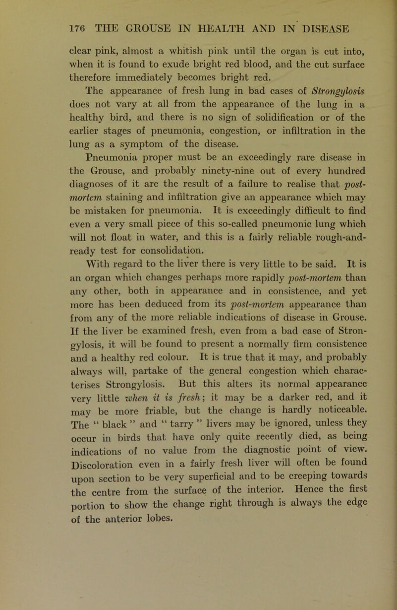 clear pink, almost a whitish pink until the organ is cut into, when it is found to exude bright red blood, and the cut surface therefore immediately becomes bright red. The appearance of fresh lung in bad cases of Strongylosis does not vary at all from the appearance of the lung in a healthy bird, and there is no sign of solidification or of the earlier stages of pneumonia, congestion, or infiltration in the lung as a symptom of the disease. Pneumonia proper must be an exceedingly rare disease in the Grouse, and probably ninety-nine out of every hundred diagnoses of it are the result of a failure to realise that post- mortem staining and infiltration give an appearance which may be mistaken for pneumonia. It is exceedingly difficult to find even a very small piece of this so-called pneumonic lung which will not float in water, and this is a fairly reliable rough-and- ready test for consolidation. With regard to the liver there is very little to be said. It is an organ which changes perhaps more rapidly post-mortem than any other, both in appearance and in consistence, and yet more has been deduced from its post-mortem appearance than from any of the more reliable indications of disease in Grouse. If the liver be examined fresh, even from a bad case of Stron- gylosis, it will be found to present a normally firm consistence and a healthy red colour. It is true that it may, and probably always will, partake of the general congestion which charac- terises Strongylosis. But this alters its normal appearance very little zvhen it is fresh; it may be a darker red, and it may be more friable, but the change is hardly noticeable. The “ black ” and “ tarry ” livers may be ignored, unless they occur in birds that have only quite recently died, as being indications of no value from the diagnostic point of view. Discoloration even in a fairly fresh liver will often be found upon section to be very superficial and to be creeping towards the centre from the surface of the interior. Hence the first portion to show the change right through is always the edge of the anterior lobes.