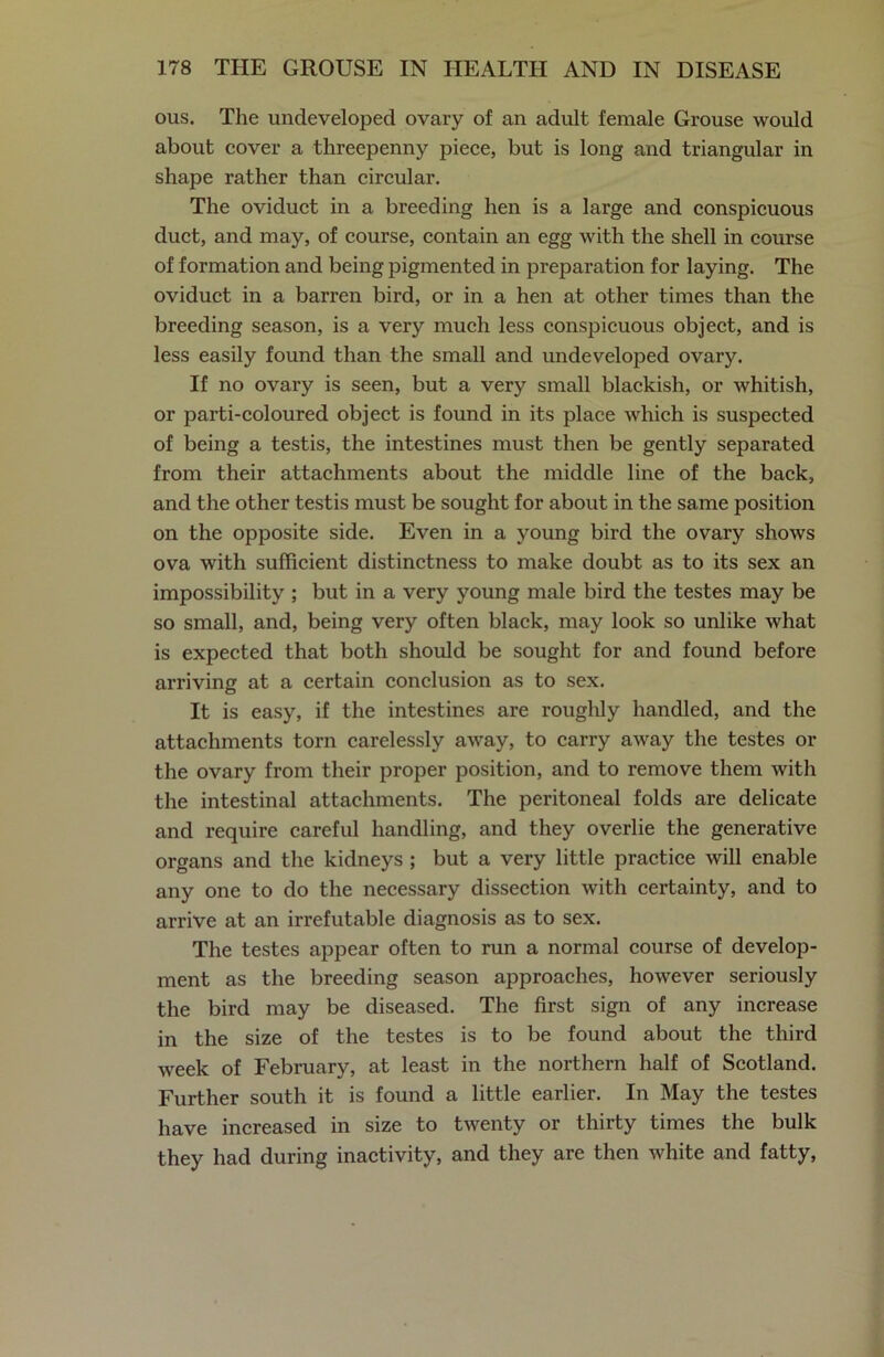 ous. The undeveloped ovary of an adult female Grouse would about cover a threepenny piece, but is long and triangular in shape rather than circular. The oviduct in a breeding hen is a large and conspicuous duct, and may, of course, contain an egg with the shell in course of formation and being pigmented in preparation for laying. The oviduct in a barren bird, or in a hen at other times than the breeding season, is a very much less conspicuous object, and is less easily found than the small and undeveloped ovary. If no ovary is seen, but a very small blackish, or whitish, or parti-coloured object is found in its place which is suspected of being a testis, the intestines must then be gently separated from their attachments about the middle line of the back, and the other testis must be sought for about in the same position on the opposite side. Even in a young bird the ovary shows ova with sufficient distinctness to make doubt as to its sex an impossibility ; but in a very young male bird the testes may be so small, and, being very often black, may look so unlike what is expected that both should be sought for and found before arriving at a certain conclusion as to sex. It is easy, if the intestines are roughly handled, and the attachments torn carelessly away, to carry away the testes or the ovary from their proper position, and to remove them with the intestinal attachments. The peritoneal folds are delicate and require careful handling, and they overlie the generative organs and the kidneys ; but a very little practice will enable any one to do the necessary dissection with certainty, and to arrive at an irrefutable diagnosis as to sex. The testes appear often to run a normal course of develop- ment as the breeding season approaches, however seriously the bird may be diseased. The first sign of any increase in the size of the testes is to be found about the third week of February, at least in the northern half of Scotland. Further south it is found a little earlier. In May the testes have increased in size to twenty or thirty times the bulk they had during inactivity, and they are then white and fatty,