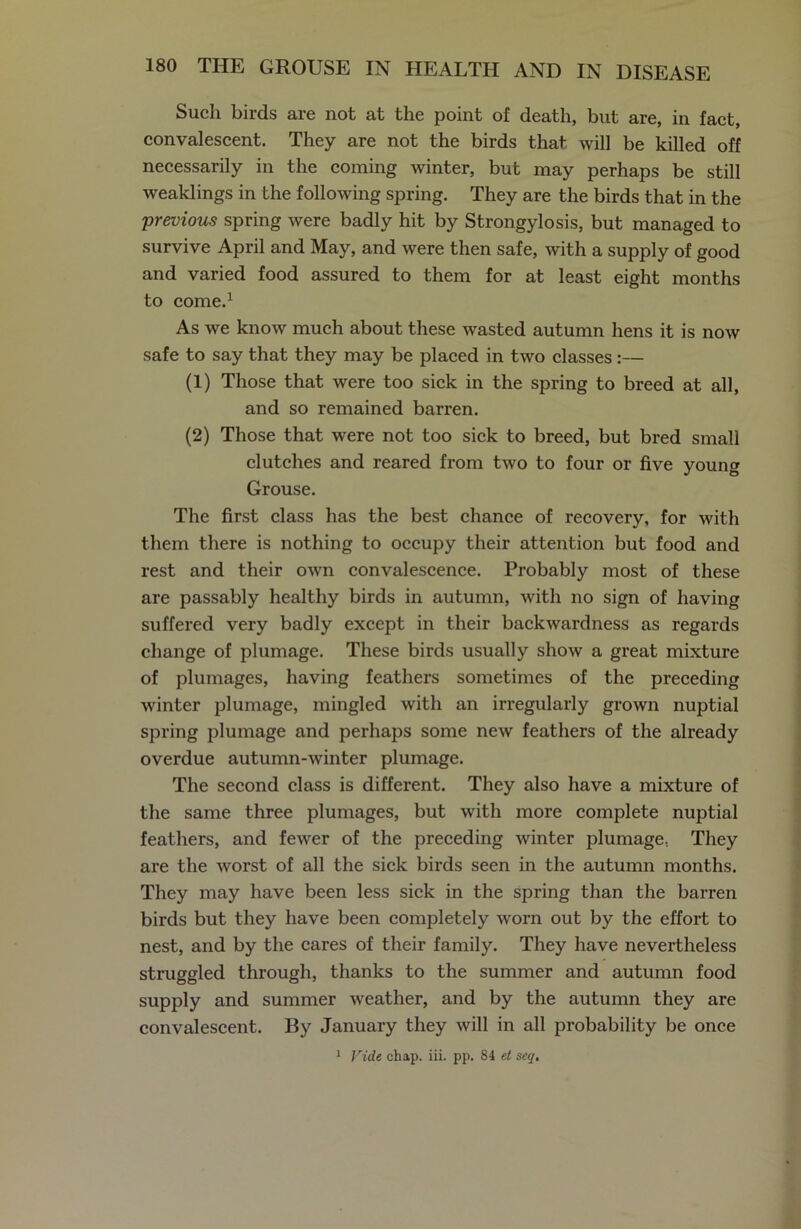 Such birds are not at the point of death, but are, in fact, convalescent. They are not the birds that will be killed off necessarily in the coming winter, but may perhaps be still weaklings in the following spring. They are the birds that in the previous spring were badly hit by Strongylosis, but managed to survive April and May, and were then safe, with a supply of good and varied food assured to them for at least eight months to come.1 As we know much about these wasted autumn hens it is now safe to say that they may be placed in two classes :— (1) Those that were too sick in the spring to breed at all, and so remained barren. (2) Those that were not too sick to breed, but bred small clutches and reared from two to four or five young Grouse. The first class has the best chance of recovery, for with them there is nothing to occupy their attention but food and rest and their own convalescence. Probably most of these are passably healthy birds in autumn, with no sign of having suffered very badly except in their backwardness as regards change of plumage. These birds usually show a great mixture of plumages, having feathers sometimes of the preceding winter plumage, mingled with an irregularly grown nuptial spring plumage and perhaps some new feathers of the already overdue autumn-winter plumage. The second class is different. They also have a mixture of the same three plumages, but with more complete nuptial feathers, and fewer of the preceding winter plumage.. They are the worst of all the sick birds seen in the autumn months. They may have been less sick in the spring than the barren birds but they have been completely worn out by the effort to nest, and by the cares of their family. They have nevertheless struggled through, thanks to the summer and autumn food supply and summer weather, and by the autumn they are convalescent. By January they will in all probability be once Vide chap. iii. pp. 84 et seq. l