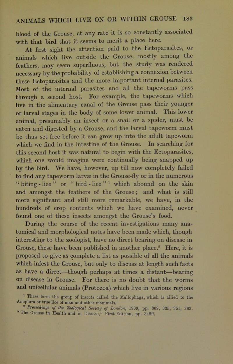 blood of the Grouse, at any rate it is so constantly associated with that bird that it seems to merit a place here. At first sight the attention paid to the Ectoparasites, 01 animals which live outside the Grouse, mostly among the feathers, may seem superfluous, but the study was rendered necessary by the probability of establishing a connexion between these Ectoparasites and the more important internal parasites. Most of the internal parasites and all the tapeworms pass through a second host. For example, the tapeworms which live in the alimentary canal of the Grouse pass their younger or larval stages in the body of some lower animal. This lower animal, presumably an insect or a snail or a spider, must be eaten and digested by a Grouse, and the larval tapeworm must be thus set free before it can grow up into the adult tapeworm which we find in the intestine of the Grouse. In searching for this second host it was natural to begin with the Ectoparasites, which one would imagine were continually being snapped up by the bird. We have, however, up till now completely failed to find any tapeworm larvae in the Grouse-fly or in the numerous “ biting - lice ” or “ bird - lice ” 1 which abound on the skin and amongst the feathers of the Grouse ; and what is still more significant and still more remarkable, we have, in the hundreds of crop contents which we have examined, never found one of these insects amongst the Grouse’s food. During the course of the recent investigations many ana- tomical and morphological notes have been made which, though interesting to the zoologist, have no direct bearing on disease in Grouse, these have been published in another place.2 Here, it is proposed to give as complete a list as possible of all the animals which infest the Grouse, but only to discuss at length such facts as have a direct—though perhaps at times a distant—bearing on disease in Grouse. For there is no doubt that the worms and unicellular animals (Protozoa) which live in various regions 1 These form the group of insects called the Mallophaga, which is allied to the Anoplura or true lice of man and other mammals. 2 Proceedings of the Zoological Society of London, 1909, pp. 309, 335, 351, 363. “ The Grouse in Health and in Disease,” First Edition, pp. 348ff.