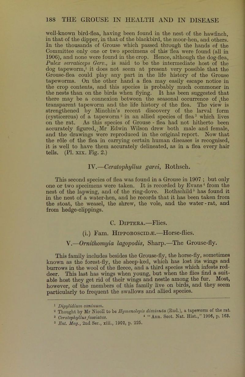 well-known bird-flea, having been found in the nest of the hawfinch, in that of the dipper, in that of the blackbird, the moor-hen, and others. In the thousands of Grouse which passed through the hands of the Committee only one or two specimens of this flea were found (all in 1906), and none were found in the crop. Hence, although the dog-flea, Pulex serraliceps Gerv., is said to be the intermediate host of the dog tapeworm,1 2 it does not seem at present very possible that the Grouse-flea could play any part in the life history of the Grouse tapeworms. On the other hand a flea may easily escape notice in the crop contents, and this species is probably much commoner in the nests than on the birds when flying. It has been suggested that there may be a connexion between the seasonal occurrence of Lthe transparent tapeworm and the life history of the flea. The view is strengthened by Minchin’s recent discovery of the larval form (cysticercus) of a tapeworm - in an allied species of flea3 which fives on the rat. As this species of Grouse - flea had not hitherto been accurately figured, ^ Mr Edwin Wilson drew both male and female, and the drawings were reproduced in the original report. Now that the role of the flea in carrying certain human diseases is recognised, it is well to have them accurately delineated, as in a flea every hair tells. (PI. xix. Fig. 2.) IV.—Ceratophyllus garei, Rotlisch. This second species of flea was found in a Grouse in 1907 ; but only one or two specimens were taken. It is recorded by Evans4 from the nest of the lapwing, and of the ring-dove. Rothscliild6 has found it in the nest of a water-hen, and he records that it has been taken from the stoat, the weasel, the shrew, the vole, and the water-rat, and from hedge-clippings. C. Diptera.—Flies. (i.) Fam. Hippoboscid^:.—Horse-flies. V.—Ornithomyia lagopodis, Sharp.—The Grouse-fly. This family includes besides the Grouse-fly, the horse-fly, sometimes known as the forest-fly, the sheep-ked, which has lost its wings and burrows in the wool of the fleece, and a third species which infests red- deer. This last has wings when young, but when the flies find a suit- able host they get rid of their wings and nestle among the fur. Most, however, of the members of this family five on birds, and they seem particularly to frequent the swallows and allied species. 1 Dipylidium caninum. 2 Thought by Mr Nicoll to be Hymenolepis diminuta (Rud.), a tapeworm of the rat. 3 Ceratophyllusfasciatus. 4 “Ann. Scot. Nat. Hist.,” 1906, p. 163. 5 E)U. Mag., 2nd Ser., xiii., 1902, p. 225.