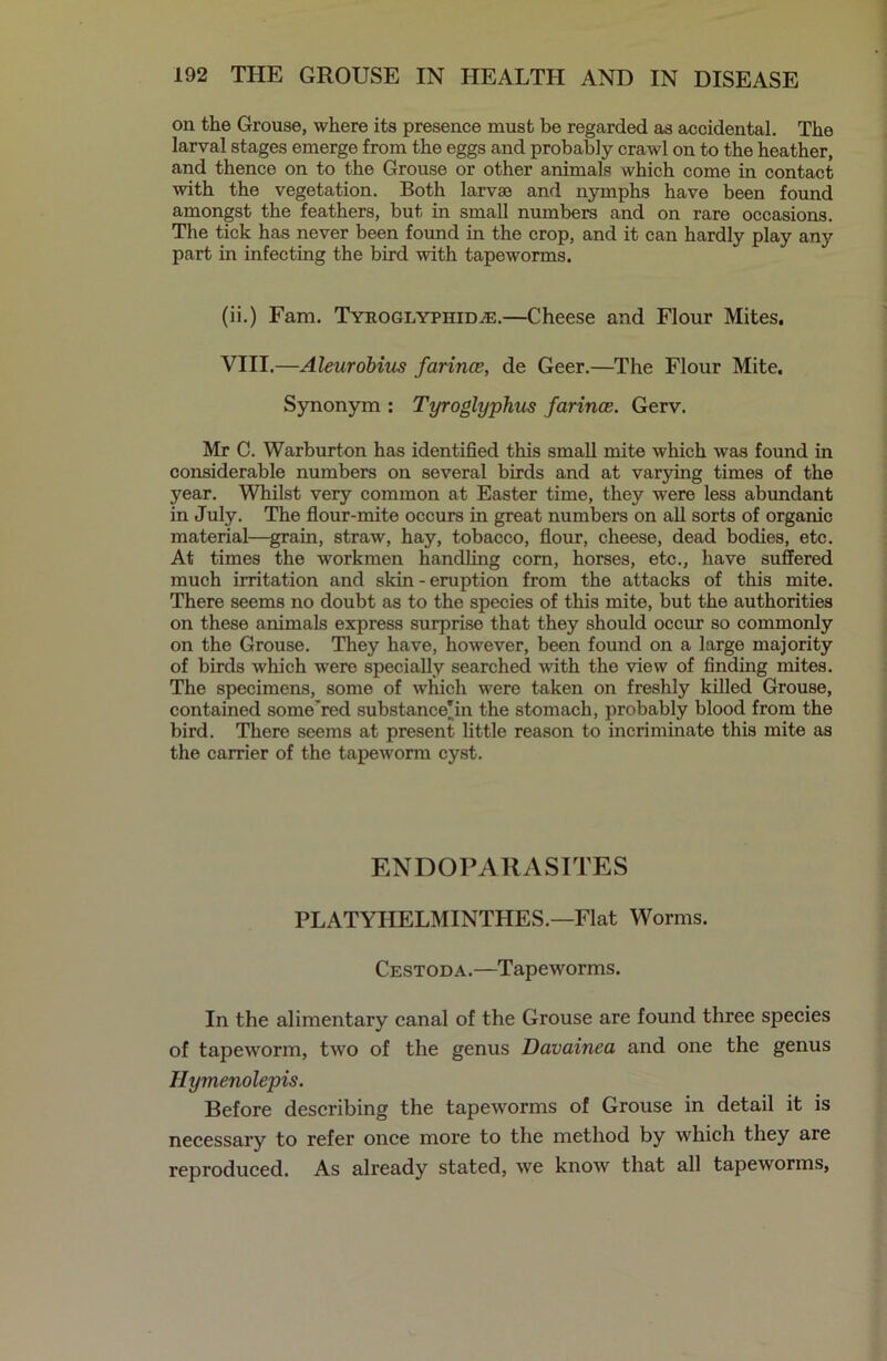 on the Grouse, where its presence must be regarded as accidental. The larval stages emerge from the eggs and probably crawl on to the heather, and thence on to the Grouse or other animals which come in contact ■with the vegetation. Both larvae and nymphs have been found amongst the feathers, but in small numbers and on rare occasions. The tick has never been found in the crop, and it can hardly play any part in infecting the bird with tapeworms. (ii.) Fam. TYROGLYPiiiDiE.—Cheese and Flour Mites. VIII.—Aleurobius farince, de Geer.—The Flour Mite. Synonym : Tyroglyphus farince. Gerv. Mr C. Warburton has identified this small mite which was found in considerable numbers on several birds and at varying times of the year. Whilst very common at Easter time, they were less abundant in July. The flour-mite occurs in great numbers on all sorts of organic material—gram, straw, hay, tobacco, flour, cheese, dead bodies, etc. At times the workmen handling corn, horses, etc., have suffered much irritation and skin - eruption from the attacks of this mite. There seems no doubt as to the species of this mite, but the authorities on these animals express surprise that they should occur so commonly on the Grouse. They have, however, been found on a large majority of birds which were specially searched with the view of finding mites. The specimens, some of which were taken on freshly killed Grouse, contained some'red substance'in the stomach, probably blood from the bird. There seems at present little reason to incriminate this mite as the carrier of the tapeworm cyst. ENDOPARASITES PLATYIIELMINTHES.—Flat Worms. Cestoda.—Tapeworms. In the alimentary canal of the Grouse are found three species of tapeworm, two of the genus Davainea and one the genus Hymenolepis. Before describing the tapeworms of Grouse in detail it is necessary to refer once more to the method by which they are reproduced. As already stated, we know that all tapeworms,