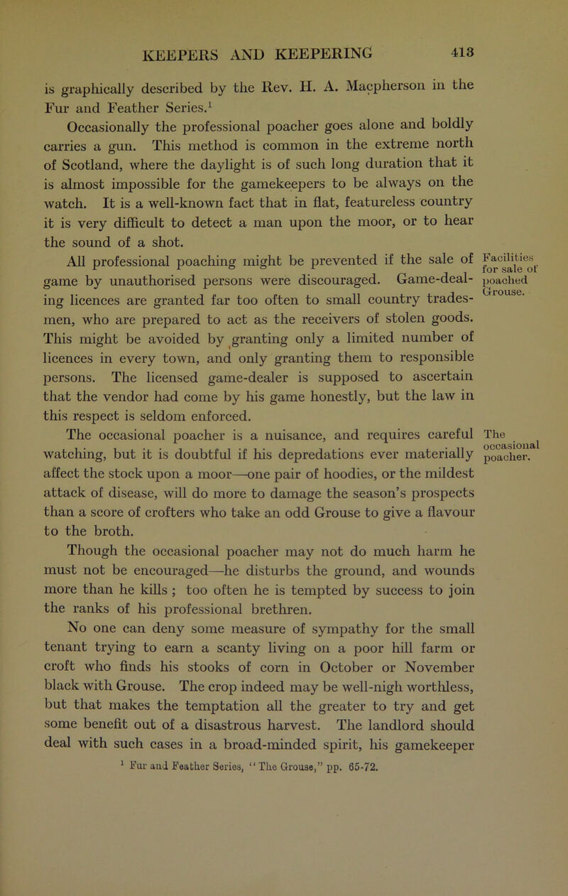 is graphically described by the Rev. H. A. Macpherson in the Fur and Feather Series.1 Occasionally the professional poacher goes alone and boldly carries a gun. This method is common in the extreme north of Scotland, where the daylight is of such long duration that it is almost impossible for the gamekeepers to be always on the watch. It is a well-known fact that in flat, featureless country it is very difficult to detect a man upon the moor, or to hear the sound of a shot. All professional poaching might be prevented if the sale of game by unauthorised persons were discouraged. Game-deal- ing licences are granted far too often to small country trades- men, who are prepared to act as the receivers of stolen goods. This might be avoided by granting only a limited number of licences in every town, and only granting them to responsible persons. The licensed game-dealer is supposed to ascertain that the vendor had come by his game honestly, but the law in this respect is seldom enforced. The occasional poacher is a nuisance, and requires careful watching, but it is doubtful if his depredations ever materially affect the stock upon a moor—one pair of hoodies, or the mildest attack of disease, will do more to damage the season’s prospects than a score of crofters who take an odd Grouse to give a flavour to the broth. Though the occasional poacher may not do much harm he must not be encouraged—-he disturbs the ground, and wounds more than he kills ; too often he is tempted by success to join the ranks of his professional brethren. No one can deny some measure of sympathy for the small tenant trying to earn a scanty living on a poor hill farm or croft who finds his stooks of corn in October or November black with Grouse. The crop indeed may be well-nigh worthless, but that makes the temptation all the greater to try and get some benefit out of a disastrous harvest. The landlord should deal with such cases in a broad-minded spirit, his gamekeeper 1 Fur aud Feather Series, “ The Grouse,” pp. 65-72. Facilities for sale of poached Grouse. The occasional poacher.