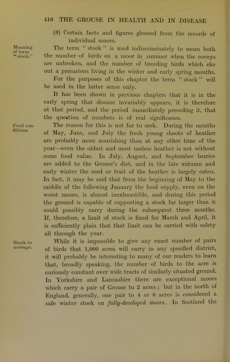 Meaning ot' term “ stock.” Food con- ditions. Stock to acreage. (3) Certain facts and figures gleaned from the records of individual moors. The term “ stock ” is used indiscriminately to mean both the number of birds on a moor in summer when the coveys are unbroken, and the number of breeding birds which eke out a precarious living in the winter and early spring months. For the purposes of this chapter the term “ stock ” will be used in the latter sense only. It has been shown in previous chapters that it is in the early spring that disease invariably appears, it is therefore at that period, and the period immediately preceding it, that the question of numbers is of real significance. The reason for this is not far to seek. During the months of May, June, and July the fresh young shoots of heather are probably more nourishing than at any other time of the year—even the oldest and most useless heather is not without some food value. In July, August, and September berries are added to the Grouse’s diet, and in the late autumn and early winter the seed or fruit of the heather is largely eaten. In fact, it may be said that from the beginning of May to the middle of the following January the food supply, even on the worst moors, is almost inexhaustible, and during this period the ground is capable of supporting a stock far larger than it could possibly carry during the subsequent three months. If, therefore, a limit of stock is fixed for March and April, it is sufficiently plain that that limit can be carried with safety all through the year. While it is impossible to give any exact number of pairs of birds that 1,000 acres will carry in any specified district, it will probably be interesting to many of our readers to learn that, broadly speaking, the number of birds to the acre is curiously constant over wide tracts of similarly situated ground. In Yorkshire and Lancashire there are exceptional moors which carry a pair of Grouse to 2 acres ; but in the north of England, generally, one pair to 4 or 6 acres is considered a safe winter stock on fully-developed moors. In Scotland the