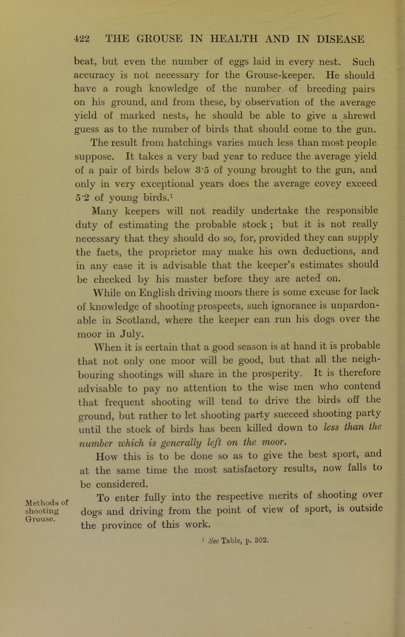 Methods of shooting Grouse. beat, but even the number of eggs laid in every nest. Such accuracy is not necessary for the Grouse-keeper. He should have a rough knowledge of the number of breeding pairs on his ground, and from these, by observation of the average yield of marked nests, he should be able to give a shrewd guess as to the number of birds that should come to the gun. The result from hatchings varies much less than most people suppose. It takes a very bad year to reduce the average yield of a pair of birds below 3 5 of young brought to the gun, and only in very exceptional years does the average covey exceed 5 2 of young birds.1 Many keepers will not readily undertake the responsible duty of estimating the probable stock ; but it is not really necessary that they should do so, for, provided they can supply the facts, the proprietor may make his own deductions, and in any case it is advisable that the keeper’s estimates should be checked by his master before they are acted on. While on English driving moors there is some excuse for lack of knowledge of shooting prospects, such ignorance is unpardon- able in Scotland, where the keeper can run his dogs over the moor in July. When it is certain that a good season is at hand it is probable that not only one moor will be good, but that all the neigh- bouring shootings will share in the prosperity. It is therefore advisable to pay no attention to the wise men who contend that frequent shooting will tend to drive the birds off the ground, but rather to let shooting party succeed shooting party until the stock of birds has been killed down to less than the number which is generally left on the moor. How this is to be done so as to give the best sport, and at the same time the most satisfactory results, now falls to be considered. To enter fully into the respective merits of shooting over dogs and driving from the point of view of sport, is outside the province of this work. 1 Ste Table, p. 302.