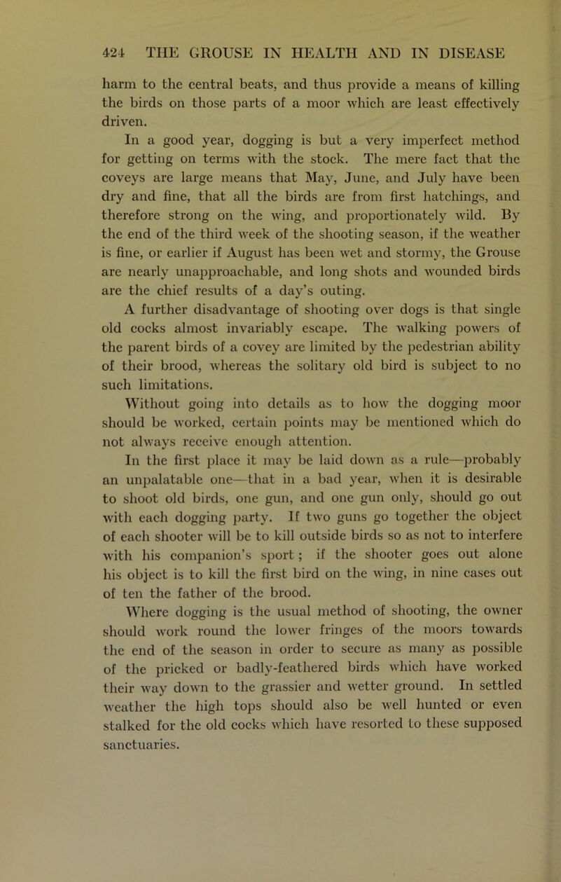 harm to the central beats, and thus provide a means of killing the birds on those parts of a moor which are least effectively driven. In a good year, dogging is but a very imperfect method for getting on terms with the stock. The mere fact that the coveys are large means that May, June, and July have been dry and fine, that all the birds are from first hatchings, and therefore strong on the wing, and proportionately wild. By the end of the third week of the shooting season, if the weather is fine, or earlier if August has been wet and stormy, the Grouse are nearly unapproachable, and long shots and wounded birds are the chief results of a day’s outing. A further disadvantage of shooting over dogs is that single old cocks almost invariably escape. The walking powers of the parent birds of a covey are limited by the pedestrian ability of their brood, whereas the solitary old bird is subject to no such limitations. Without going into details as to how the dogging moor should be worked, certain points may be mentioned which do not always receive enough attention. In the first place it may be laid down as a rule—probably an unpalatable one—that in a bad year, when it is desirable to shoot old birds, one gun, and one gun only, should go out with each dogging party. If two guns go together the object of each shooter will be to kill outside birds so as not to interfere with his companion’s sport; if the shooter goes out alone his object is to kill the first bird on the wing, in nine cases out of ten the father of the brood. Where dogging is the usual method of shooting, the owner should work round the lower fringes of the moors towards the end of the season in order to secure as many as possible of the pricked or badly-feathered birds which have worked their way down to the grassier and wetter ground. In settled weather the high tops should also be well hunted or even stalked for the old cocks which have resorted to these supposed sanctuaries.