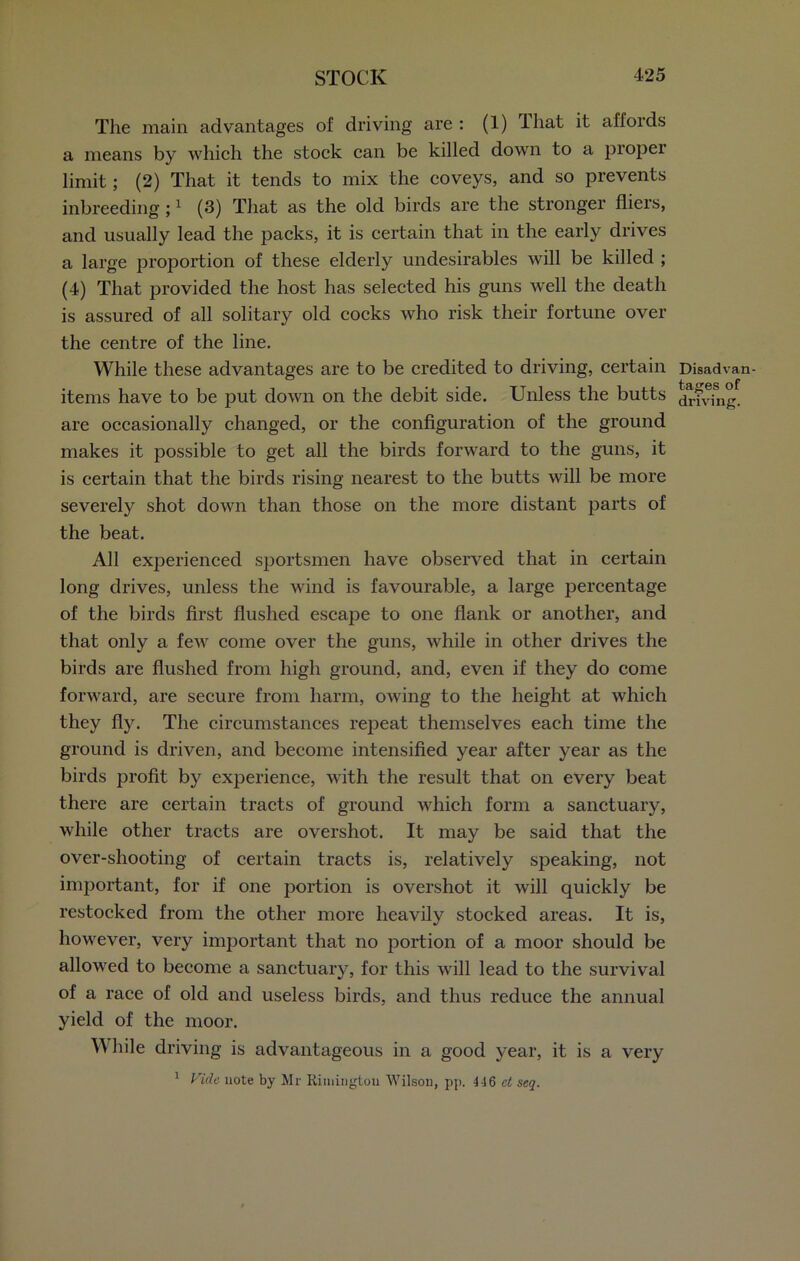 The main advantages of driving are : (1) lliat it affords a means by which the stock can be killed down to a proper limit; (2) That it tends to mix the coveys, and so prevents inbreeding ;1 (3) That as the old birds are the stronger fliers, and usually lead the packs, it is certain that in the early drives a large proportion of these elderly undesirables will be killed ; (4) That provided the host has selected his guns well the death is assured of all solitary old cocks who risk their fortune over the centre of the line. While these advantages are to be credited to driving, certain items have to be put down on the debit side. Unless the butts are occasionally changed, or the configuration of the ground makes it possible to get all the birds forward to the guns, it is certain that the birds rising nearest to the butts will be more severely shot down than those on the more distant parts of the beat. All experienced sportsmen have observed that in certain long drives, unless the wind is favourable, a large percentage of the birds first flushed escape to one flank or another, and that only a few come over the guns, while in other drives the birds are flushed from high ground, and, even if they do come forward, are secure from harm, owing to the height at which they fly. The circumstances repeat themselves each time the ground is driven, and become intensified year after year as the birds profit by experience, with the result that on every beat there are certain tracts of ground which form a sanctuary, while other tracts are overshot. It may be said that the over-shooting of certain tracts is, relatively speaking, not important, for if one portion is overshot it will quickly be restocked from the other more heavily stocked areas. It is, however, very important that no portion of a moor should be allowed to become a sanctuary, for this will lead to the survival of a race of old and useless birds, and thus reduce the annual yield of the moor. While driving is advantageous in a good year, it is a very 1 Vide note by Mr Rimington Wilson, pp. 416 ct seq. Disadvan- tages of driving.