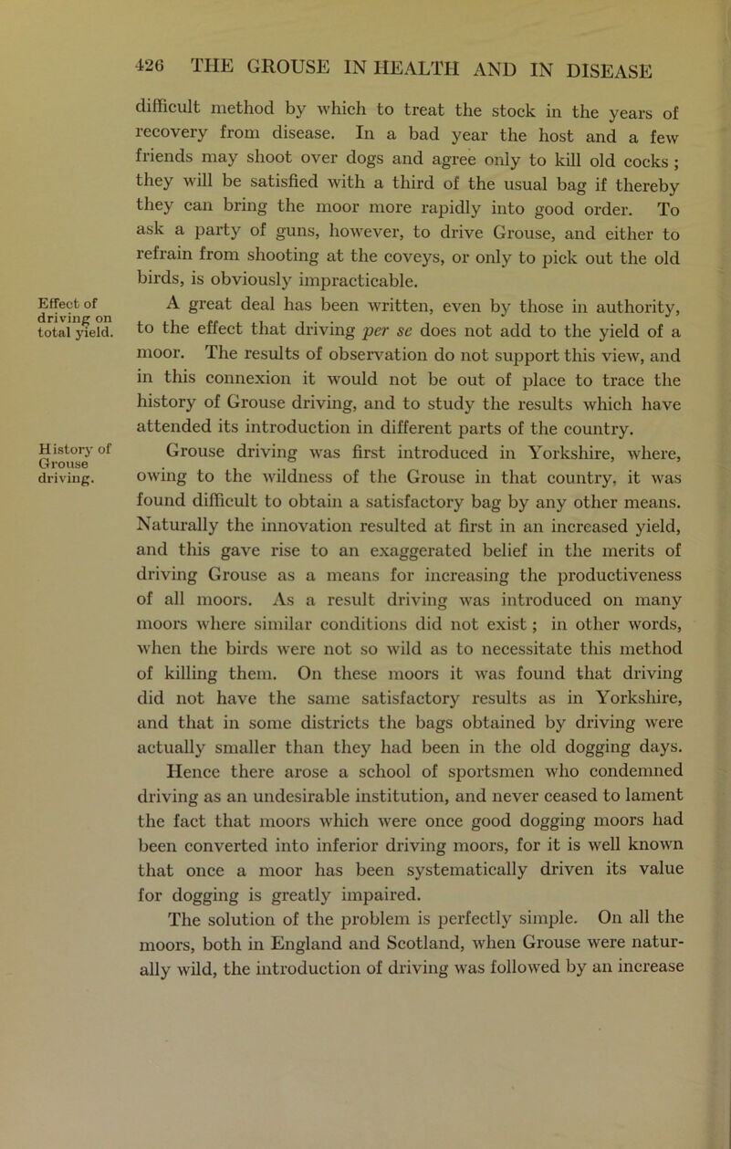 Effect of driving on total yield. H istory of Grouse driving. 42G THE GROUSE IN HEALTH AND IN DISEASE difficult method by which to treat the stock in the years of recovery from disease. In a bad year the host and a few friends may shoot over dogs and agree only to kill old cocks ; they will be satisfied with a third of the usual bag if thereby they can bring the moor more rapidly into good order. To ask a party of guns, however, to drive Grouse, and either to refrain from shooting at the coveys, or only to pick out the old birds, is obviously impracticable. A great deal has been written, even by those in authority, to the effect that driving per se does not add to the yield of a moor. The results of observation do not support this view, and in this connexion it would not be out of place to trace the history of Grouse driving, and to study the results which have attended its introduction in different parts of the country. Grouse driving was first introduced in Yorkshire, where, owing to the wildness of the Grouse in that country, it was found difficult to obtain a satisfactory bag by any other means. Naturally the innovation resulted at first in an increased yield, and this gave rise to an exaggerated belief in the merits of driving Grouse as a means for increasing the productiveness of all moors. As a result driving was introduced on many moors where similar conditions did not exist; in other words, when the birds were not so wild as to necessitate this method of killing them. On these moors it was found that driving did not have the same satisfactory results as in Yorkshire, and that in some districts the bags obtained by driving were actually smaller than they had been in the old dogging days. Hence there arose a school of sportsmen who condemned driving as an undesirable institution, and never ceased to lament the fact that moors which were once good dogging moors had been converted into inferior driving moors, for it is well known that once a moor has been systematically driven its value for dogging is greatly impaired. The solution of the problem is perfectly simple. On all the moors, both in England and Scotland, when Grouse were natur- ally wild, the introduction of driving was followed by an increase