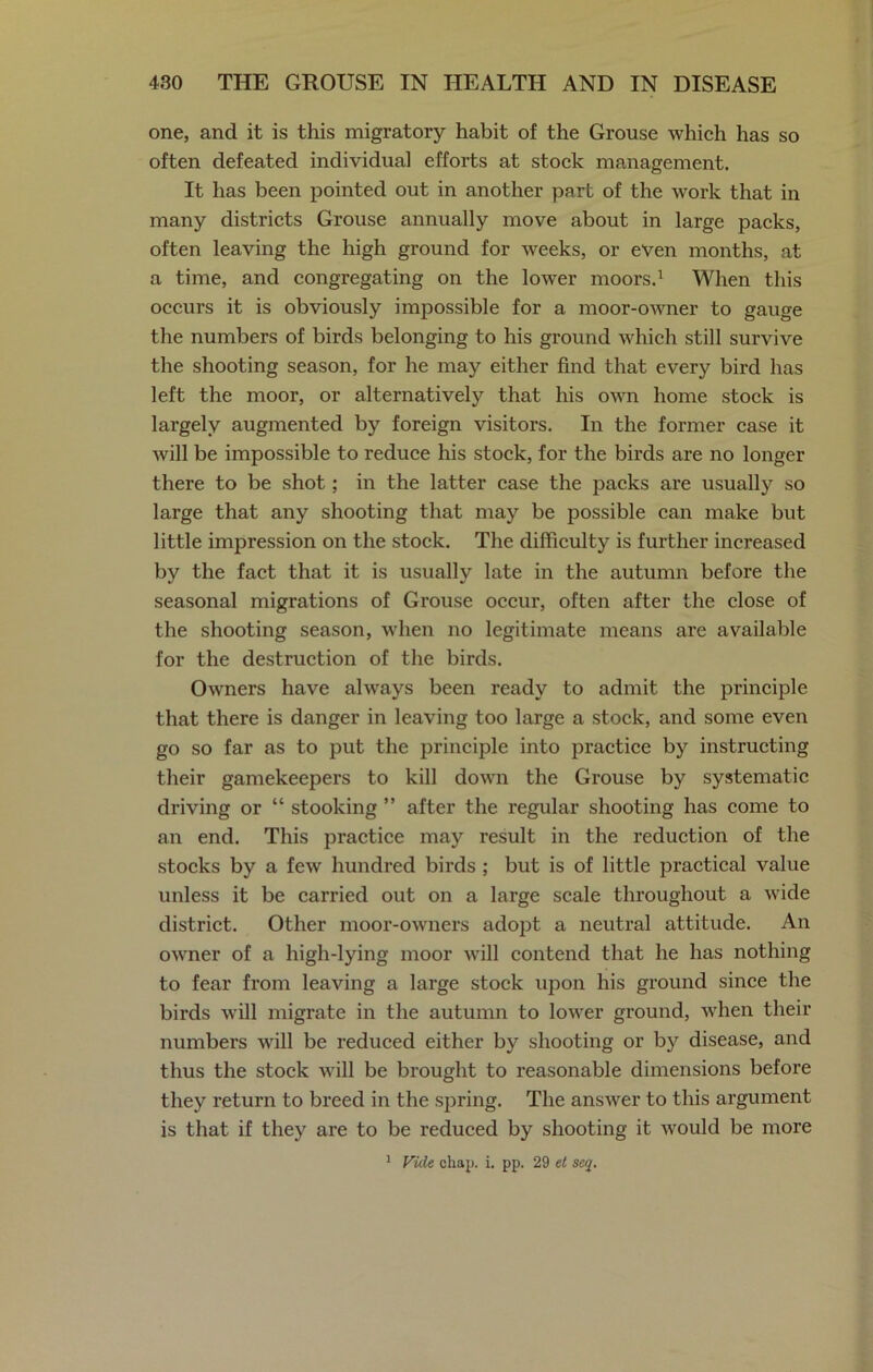 one, and it is this migratory habit of the Grouse which has so often defeated individual efforts at stock management. It has been pointed out in another part of the work that in many districts Grouse annually move about in large packs, often leaving the high ground for weeks, or even months, at a time, and congregating on the lower moors.1 When this occurs it is obviously impossible for a moor-owner to gauge the numbers of birds belonging to his ground which still survive the shooting season, for he may either find that every bird has left the moor, or alternatively that his own home stock is largely augmented by foreign visitors. In the former case it will be impossible to reduce his stock, for the birds are no longer there to be shot; in the latter case the packs are usually so large that any shooting that may be possible can make but little impression on the stock. The difficulty is further increased by the fact that it is usually late in the autumn before the seasonal migrations of Grouse occur, often after the close of the shooting season, when no legitimate means are available for the destruction of the birds. Owners have always been ready to admit the principle that there is danger in leaving too large a stock, and some even go so far as to put the principle into practice by instructing their gamekeepers to kill down the Grouse by systematic driving or “ stooking ” after the regular shooting has come to an end. This practice may result in the reduction of the stocks by a few hundred birds ; but is of little practical value unless it be carried out on a large scale throughout a wide district. Other moor-owners adopt a neutral attitude. An owner of a high-lying moor will contend that he has nothing to fear from leaving a large stock upon his ground since the birds will migrate in the autumn to lower ground, when their numbers will be reduced either by shooting or by disease, and thus the stock will be brought to reasonable dimensions before they return to breed in the spring. The answer to this argument is that if they are to be reduced by shooting it would be more 1 Vide chap. i. pp. 29 et seq.