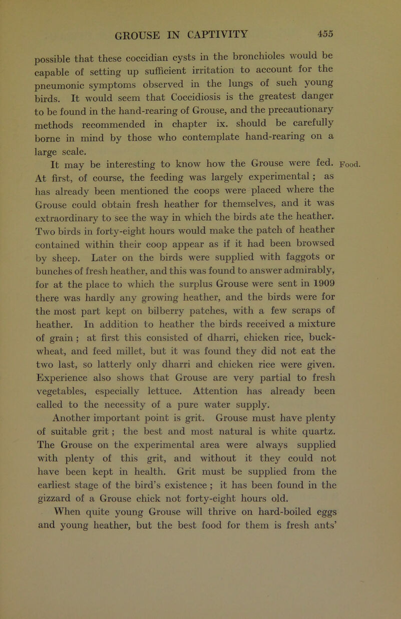 possible that these coccidian cysts in the bronchioles would be capable of setting up sufficient irritation to account for the pneumonic symptoms observed in the lungs of such young birds. It would seem that Coccidiosis is the greatest danger to be found in the hand-rearing of Grouse, and the precautionary methods recommended in chapter ix. should be carefully borne in mind by those who contemplate hand-rearing on a large scale. It may be interesting to know how the Grouse were fed. Food. At first, of course, the feeding was largely experimental ; as has already been mentioned the coops were placed where the Grouse could obtain fresh heather for themselves, and it was extraordinary to see the way in which the birds ate the heather. Two birds in forty-eight hours would make the patch of heather contained within their coop appear as if it had been browsed by sheep. Later on the birds were supplied with faggots or bunches of fresh heather, and this was found to answer admirably, for at the place to which the surplus Grouse were sent in 1909 there was hardly any growing heather, and the birds were for the most part kept on bilberry patches, with a few scraps of heather. In addition to heather the birds received a mixture of grain ; at first this consisted of dharri, chicken rice, buck- wheat, and feed millet, but it was found they did not eat the two last, so latterly only dharri and chicken rice were given. Experience also shows that Grouse are very partial to fresh vegetables, especially lettuce. Attention has already been called to the necessity of a pure water supply. Another important point is grit. Grouse must have plenty of suitable grit; the best and most natural is white quartz. The Grouse on the experimental area were always supplied with plenty of this grit, and without it they could not have been kept in health. Grit must be supplied from the earliest stage of the bird’s existence ; it lias been found in the gizzard of a Grouse chick not forty-eight hours old. When quite young Grouse will thrive on hard-boiled eggs and young heather, but the best food for them is fresh ants’