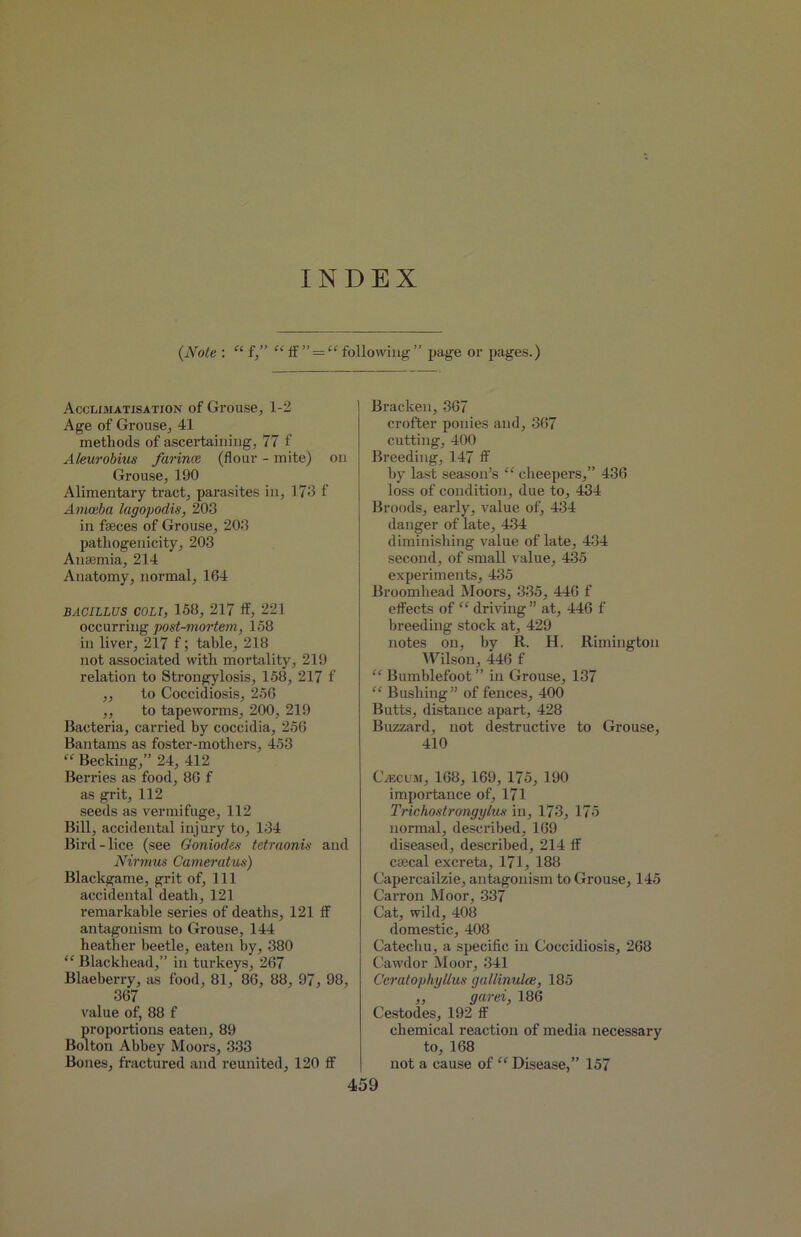 INDEX (Note : “ f,” “if ” = “following” page or pages.) Acclimatisation of Grouse, 1-2 Age of Grouse, 41 methods of ascertaining, 77 f Aleurobius farina (flour - mite) on Grouse, 190 Alimentary tract, parasites in, 173 f Aniceba lagopodis, 203 in faeces of Grouse, 203 pathogenicity, 203 Anaemia, 214 Anatomy, normal, 164 BACILLUS COLI, 158, 217 if, 221 occurring post-mortem, 158 in liver, 217 f; table, 218 not associated with mortality, 219 relation to Strongylosis, 158, 217 f ,, to Coccidiosis, 256 ,, to tapeworms, 200, 219 Bacteria, carried hy coccidia, 256 Bantams as foster-mothers, 453 “ Becking,” 24, 412 Berries as food, 86 f as grit, 112 seeds as vermifuge, 112 Bill, accidental injury to, 134 Bird-lice (see Goniodes tetraonis and Nirmus Cameratus) Blackgame, grit of, 111 accidental death, 121 remarkable series of deaths, 121 if antagonism to Grouse, 144 heather beetle, eaten by, 380 “ Blackhead,” in turkeys, 267 Blaeberry, as food, 81, 86, 88, 97, 98, 367 value of, 88 f proportions eaten, 89 Bolton Abbey Moors, 333 Bones, fractured and reunited, 120 if Bracken, 367 crofter ponies and, 367 cutting, 400 Breeding, 147 if by last season’s “ cheepers,” 436 loss of condition, due to, 434 Broods, early, value of, 434 danger of late, 434 diminishing value of late, 434 second, of small value, 435 experiments, 435 Broomhead Moors, 335, 446 f effects of “ driving ” at, 446 f breeding stock at, 429 notes on, by R. H. Rimington Wilson, 446 f “ Bumblefoot ” in Grouse, 137 “ Bushing” of fences, 400 Butts, distance apart, 428 Buzzard, not destructive to Grouse, 410 CiEciiBi, 168, 169, 175, 190 importance of, 171 Trichostrongylus in, 173, 175 normal, described, 169 diseased, described, 214 if csecal excreta, 171, 188 Capercailzie, antagonism to Grouse, 145 Carron Moor, 337 Cat, wild, 408 domestic, 408 Catechu, a specific in Coccidiosis, 268 Cawdor Moor, 341 Geratophi/llus gallinulce, 185 ,, garei, 186 Cestodes, 192 if chemical reaction of media necessary to, 168 not a cause of “ Disease,” 157