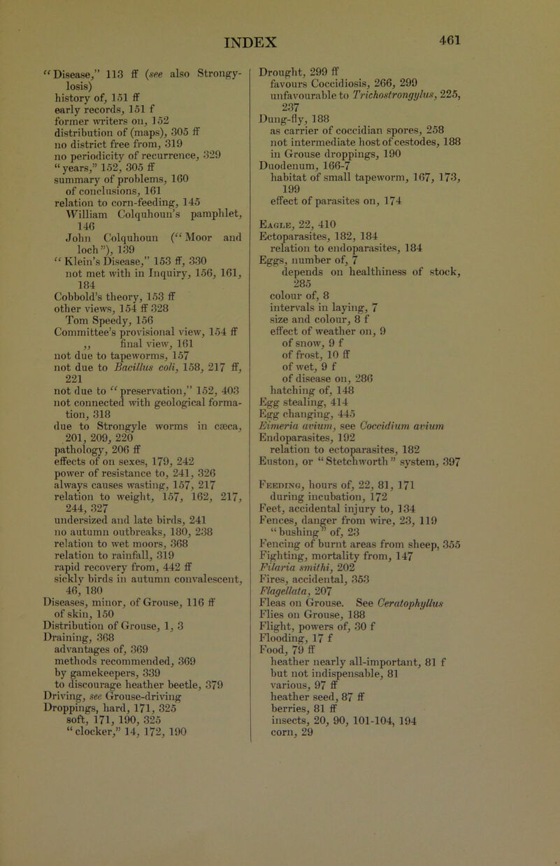 “ Disease,” 113 ff (see also Strongy- losis) history of, 151 ff early records, 151 f former writers on, 152 distribution of (maps), 305 ff no district free from, 319 no periodicity of recurrence, 329 “years,” 152, 305 ff summary of problems, 160 of conclusions, 161 relation to corn-feeding, 145 William Colquhoun’s pamphlet, 146 John Colquhoun (“Moor and loch ”), 139 “ Klein’s Disease,” 153 ff, 330 not met with in Inquiry, 156, 161, 184 Cobbold’s theory, 153 ff other views, 154 ff 328 Tom Speedy, 156 Committee’s provisional view, 154 ff „ final view, 161 not due to tapeworms, 157 not due to Bacillus coli, 158, 217 ff, 221 not due to “preservation,” 152, 403 not connected with geological forma- tion, 318 due to Strongyle worms in cseca, 201, 209, 220 pathology, 206 ff effects of on sexes, 179, 242 power of resistance to, 241, 326 always causes wasting, 157, 217 relation to weight, 157, 162, 217, 244, 327 undersized and late birds, 241 no autumn outbreaks, 180, 238 relation to wet moors, 368 relation to rainfall, 319 rapid recovery from, 442 ff sicklv birds in autumn convalescent, 46^ 180 Diseases, minor, of Grouse, 116 ff of skin, 150 Distribution of Grouse, 1, 3 Draining, 368 advantages of, 369 methods recommended, 369 by gamekeepers, 339 to discourage heather beetle, 379 Driving, see Grouse-driving Droppings, hard, 171, 325 soft, 171, 190, 325 “docker,” 14, 172, 190 Drought, 299 ff favours Coccidiosis, 266, 299 unfavourable to Trichostrongylus, 225, 237 Dung-fly, 188 as carrier of coccidian spores, 258 not intermediate hostofcestodes, 188 in Grouse droppings, 190 Duodenum, 166-7 habitat of small tapeworm, 167, 173, 199 effect of parasites on, 174 Eagle, 22, 410 Ectoparasites, 182, 184 relation to endoparasites, 184 Eggs, number of, 7 depends on healthiness of stock, 285 colour of, 8 intervals in laying, 7 size and colour, 8 f effect of weather on, 9 of snow, 9 f of frost, 10 ff of wet, 9 f of disease on, 286 hatching of, 148 Egg stealing, 414 Egg changing, 445 Eimeria avium, see Coccidium avium Endoparasites, 192 relation to ectoparasites, 182 Euston, or “ Stetchworth ” system, 397 Feeding, hours of, 22, 81, 171 during incubation, 172 Feet, accidental injury to, 134 Fences, danger from wire, 23, 119 “bushing” of, 23 Fencing of burnt areas from sheep, 355 Fighting, mortality from, 147 Filaria smithi, 202 Fires, accidental, 353 Flagellata, 207 Fleas on Grouse. See Ceratophyllus Flies on Grouse, 188 Flight, powers of, 30 f Flooding, 17 f Food, 79 ff heather nearly all-important, 81 f but not indispensable, 81 various, 97 ff heather seed, 87 ff berries, 81 ff insects, 20, 90, 101-104, 194 corn, 29