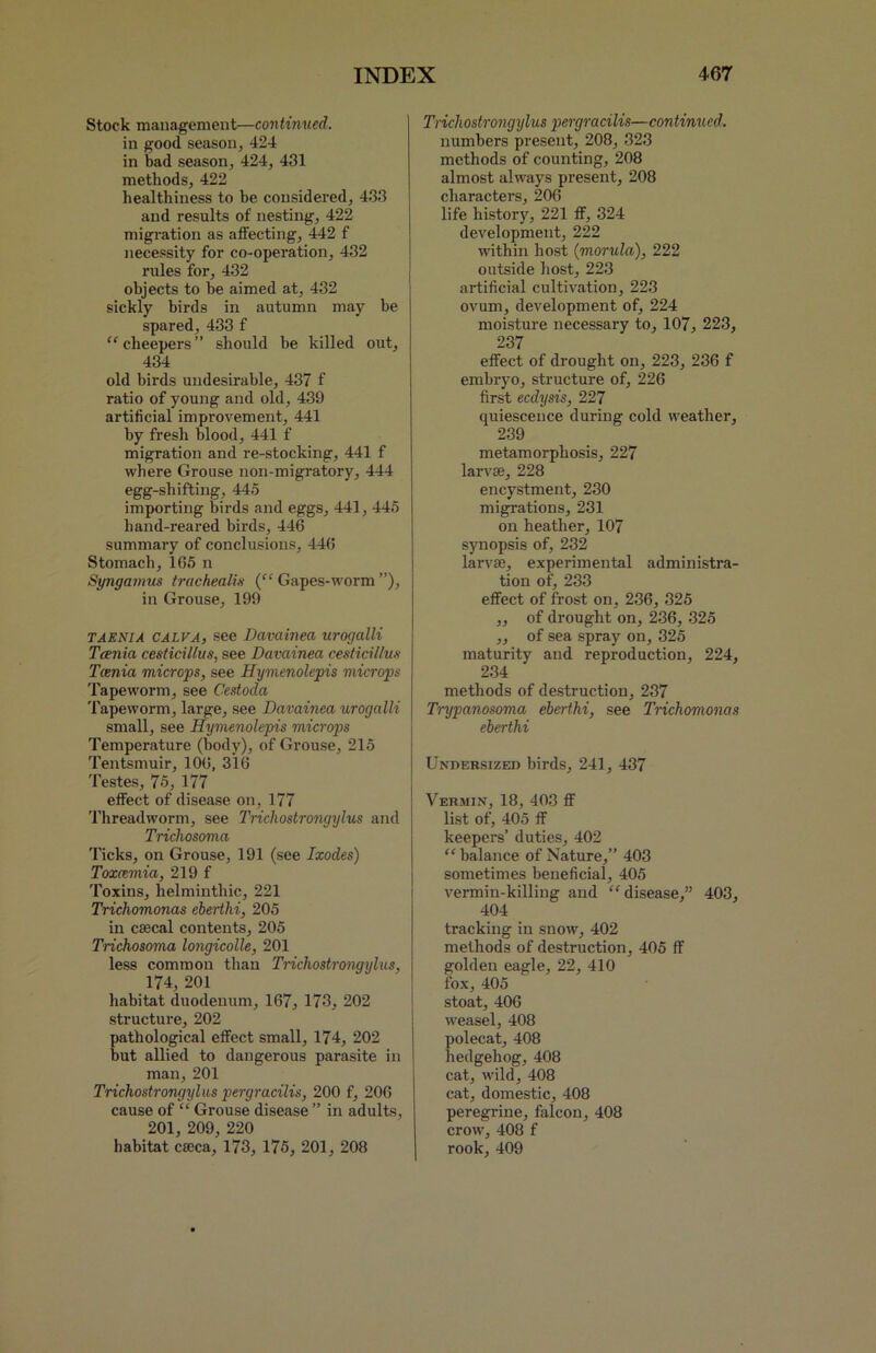 Stock management—continued. in good season, 424 in bad season, 424, 431 methods, 422 healthiness to be considered, 433 and results of nesting, 422 migration as affecting, 442 f necessity for co-operation, 432 rules for, 432 objects to he aimed at, 432 sickly birds in autumn may be spared, 433 f “cheepers” should be killed out, 434 old birds undesirable, 437 f ratio of young and old, 439 artificial improvement, 441 by fresh blood, 441 f migration and re-stocking, 441 f where Grouse non-migratory, 444 egg-shifting, 445 importing birds and eggs, 441, 445 hand-reared birds, 446 summary of conclusions, 446 Stomach, 165 n Syngamus trachealis (“ Gapes-worm ”), in Grouse, 199 taenia CALVA, see Davainea urogalli Tania cesticillus, see Davainea cesticillus Tania microps, see Hymenolepis microps Tapeworm, see Cestoda Tapeworm, large, see Davainea urogalli small, see Hymenolepis microps Temperature (body), of Grouse, 215 Tentsmuir, 106, 316 Testes, 75, 177 effect of disease on, 177 Threadworm, see Tricliostrongijlus and Trichosoma Ticks, on Grouse, 191 (see Ixodes) Toxcemia, 219 f Toxins, helminthic, 221 Trichomonas eberthi, 205 in cascal contents, 205 Trichosoma longicolle, 201 less common than Trichostrongylus, 174, 201 habitat duodenum, 167, 173, 202 structure, 202 pathological effect small, 174, 202 but allied to dangerous parasite in man, 201 Trichostrongylus pergracilis, 200 f, 206 cause of “ Grouse disease ” in adults, 201, 209, 220 habitat caeca, 173, 175, 201, 208 Trichostrongylus pergracilis—continued. numbers present, 208, 323 methods of counting, 208 almost always present, 208 characters, 206 life history, 221 ff, 324 development, 222 within host {morula), 222 outside host, 223 artificial cultivation, 223 ovum, development of, 224 moisture necessary to, 107, 223, 237 effect of drought on, 223, 236 f embryo, structure of, 226 first eedysis, 227 quiescence during cold weather, 239 metamorphosis, 227 larvae, 228 encystment, 230 migrations, 231 on heather, 107 synopsis of, 232 larvae, experimental administra- tion of, 233 effect of frost on, 236, 325 „ of drought on, 236, 325 ,, of sea spray on, 325 maturity and reproduction, 224, 234 methods of destruction, 237 Trypanosoma eberthi, see Trichomonas eberthi Undersized birds, 241, 437 Vermin, 18, 403 ff list of, 405 ff keepers’ duties, 402 “ balance of Nature,” 403 sometimes beneficial, 405 vermin-killing and “disease,” 403, 404 tracking in snow, 402 methods of destruction, 405 ff golden eagle, 22, 410 fox, 405 stoat, 406 weasel, 408 polecat, 408 hedgehog, 408 cat, wild, 408 cat, domestic, 408 peregrine, falcon, 408 crow, 408 f rook, 409