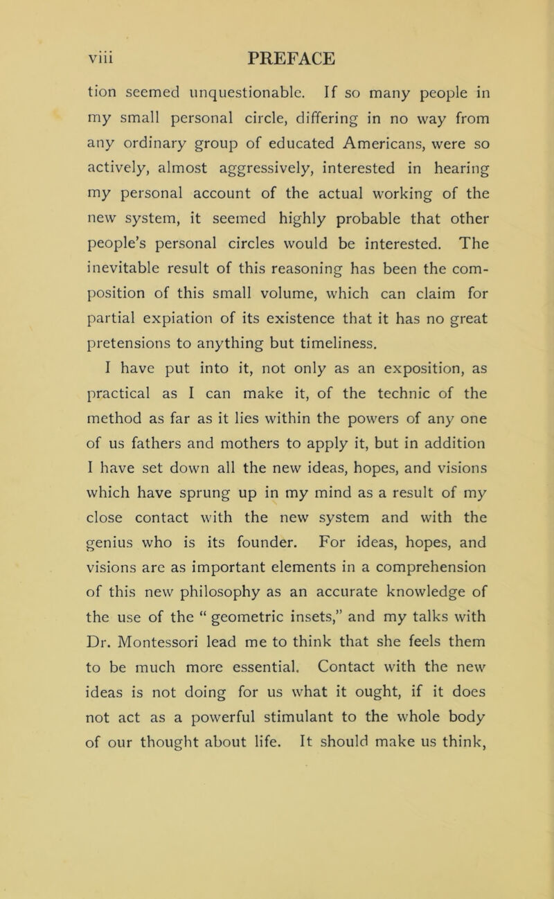 tion seemed unquestionable. If so many people in my small personal circle, differing in no way from any ordinary group of educated Americans, were so actively, almost aggressively, interested in hearing my personal account of the actual working of the new system, it seemed highly probable that other people’s personal circles would be interested. The inevitable result of this reasoning has been the com- position of this small volume, which can claim for partial expiation of its existence that it has no great pretensions to anything but timeliness. I have put into it, not only as an exposition, as practical as I can make it, of the technic of the method as far as it lies within the powers of any one of us fathers and mothers to apply it, but in addition I have set down all the new ideas, hopes, and visions which have sprung up in my mind as a result of my close contact with the new system and with the genius who is its founder. For ideas, hopes, and visions arc as important elements in a comprehension of this new philosophy as an accurate knowledge of the use of the “ geometric insets,” and my talks with Dr. Montessori lead me to think that she feels them to be much more essential. Contact with the new ideas is not doing for us what it ought, if it does not act as a powerful stimulant to the whole body of our thought about life. It should make us think,