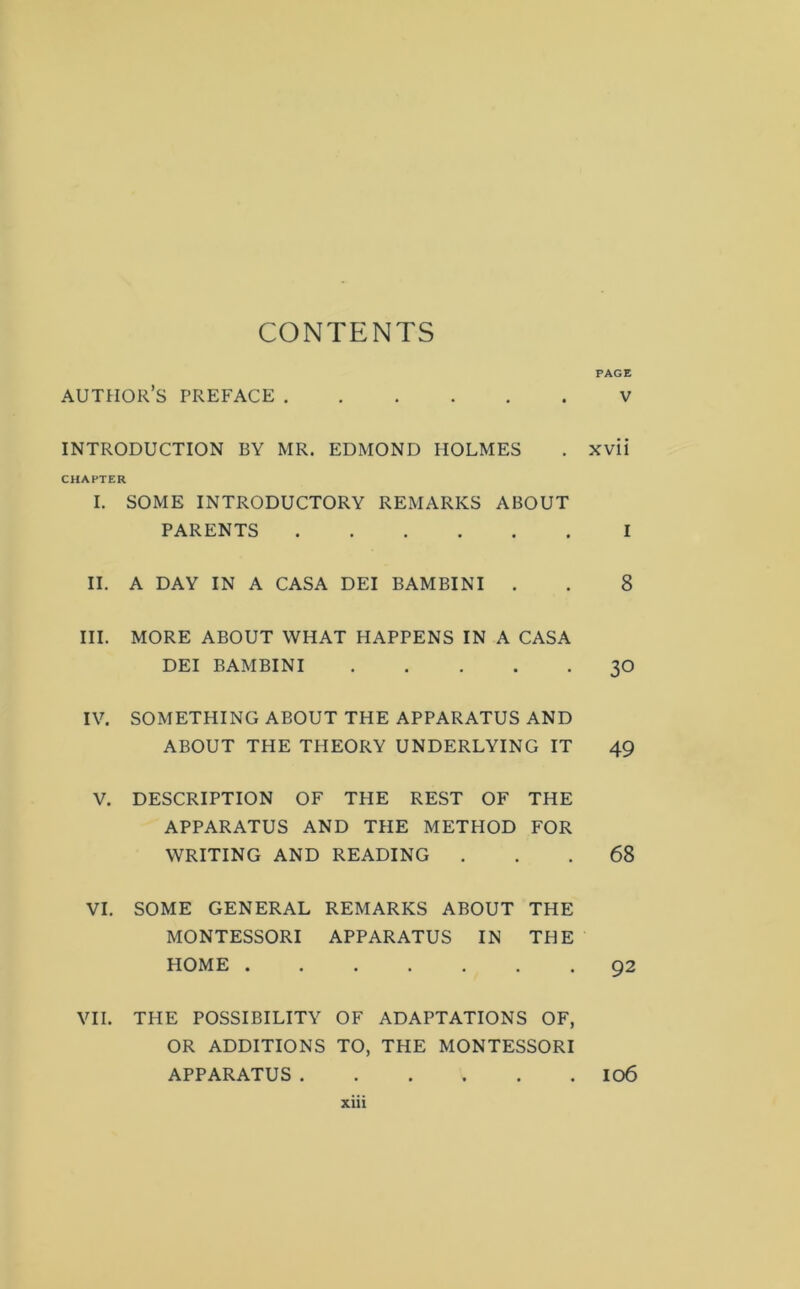 CONTENTS PAGE author’s preface V INTRODUCTION BY MR. EDMOND HOLMES . xvii CHAPTER I. SOME INTRODUCTORY REMARKS ABOUT PARENTS I II. A DAY IN A CASA DEI BAMBINI . . 8 III. MORE ABOUT WHAT HAPPENS IN A CASA DEI BAMBINI 3O IV. SOMETHING ABOUT THE APPARATUS AND ABOUT THE THEORY UNDERLYING IT 49 V. DESCRIPTION OF THE REST OF THE APPARATUS AND THE METHOD FOR WRITING AND READING ... 68 VI. SOME GENERAL REMARKS ABOUT THE MONTESSORI APPARATUS IN THE HOME ....... 92 VII. THE POSSIBILITY OF ADAPTATIONS OF, OR ADDITIONS TO, THE MONTESSORI APPARATUS 106