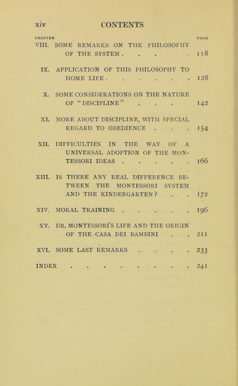 CHAPTER VIII. SOME REMARKS ON THE PHILOSOPHY OF TPIE SYSTEM ... IX. APPLICATION OF THIS PHILOSOPHY TO HOME LIFE X. SOME CONSIDERATIONS ON THE NATURE OF “discipline” XI. MORE A150UT DISCIPLINE, WITH SPECIAL REGARD TO OBEDIENCE . XII. DIFFICULTIES IN THE WAY OF A UNIVERSAL ADOPTION OF THE MON- TESSORI IDEAS XIII. IS THERE ANY REAL DIFFERENCE BE- TWEEN THE MONTESSORI SYSTEM AND THE KINDERGARTEN? XIV. MORAL TRAINING XV. DR. MONTESSORI’S LIFE AND THE ORIGIN OF THE CASA DEI BAMBINI XVI. SOME LAST REMARKS . . . . PAGE Ii8 128 142 154 166 172 196 211 233 INDEX 241