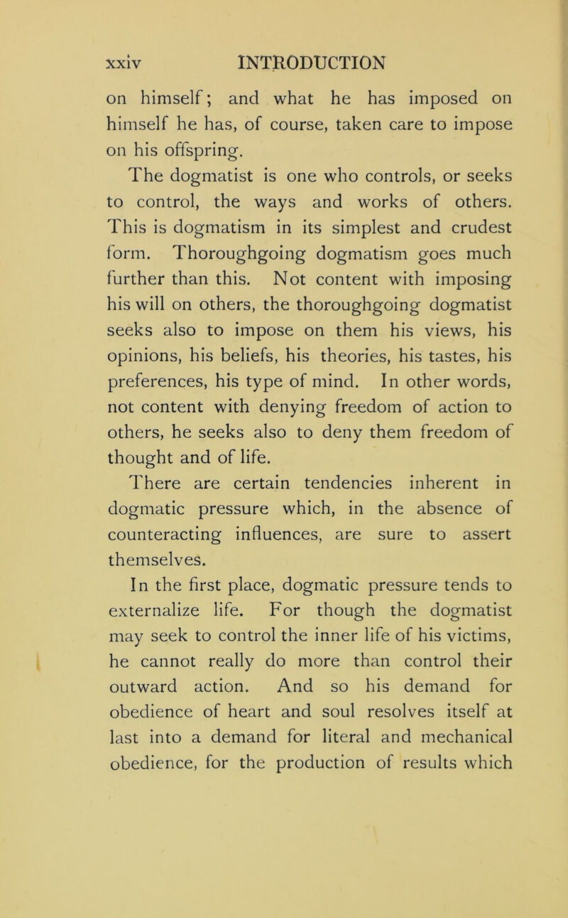 on himself; and what he has imposed on himself he has, of course, taken care to impose on his offspring. The dogmatist is one who controls, or seeks to control, the ways and works of others. This is dogmatism in its simplest and crudest form. Thoroughgoing dogmatism goes much further than this. Not content with imposing his will on others, the thoroughgoing dogmatist seeks also to impose on them his views, his opinions, his beliefs, his theories, his tastes, his preferences, his type of mind. In other words, not content with denying freedom of action to others, he seeks also to deny them freedom of thought and of life. There are certain tendencies inherent in dogmatic pressure which, in the absence of counteracting influences, are sure to assert themselves. In the first place, dogmatic pressure tends to externalize life. For though the dogmatist may seek to control the inner life of his victims, he cannot really do more than control their outward action. And so his demand for obedience of heart and soul resolves itself at last into a demand for literal and mechanical obedience, for the production of results which