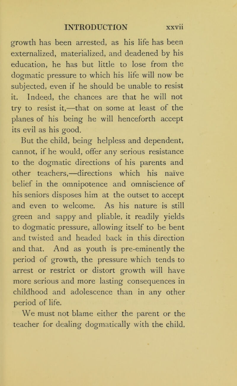 growth has been arrested, as his life has been externalized, materialized, and deadened by his education, he has but little to lose from the dogmatic pressure to which his life will now be subjected, even if he should be unable to resist it. Indeed, the chances are that he will not try to resist it,—that on some at least of the planes of his being he will henceforth accept its evil as his good. But the child, being helpless and dependent, cannot, if he would, offer any serious resistance to the dogmatic directions of his parents and other teachers,—directions which his naive belief in the omnipotence and omniscience of his seniors disposes him at the outset to accept and even to welcome. As his nature is still green and sappy and pliable, it readily yields to dogmatic pressure, allowing itself to be bent and twisted and headed back in this direction and that. And as youth is pre-eminently the period of growth, the pressure which tends to arrest or restrict or distort growth will have more serious and more lasting consequences in childhood and adolescence than in any other period of life. We must not blame either the parent or the teacher for dealing dogmatically with the child.