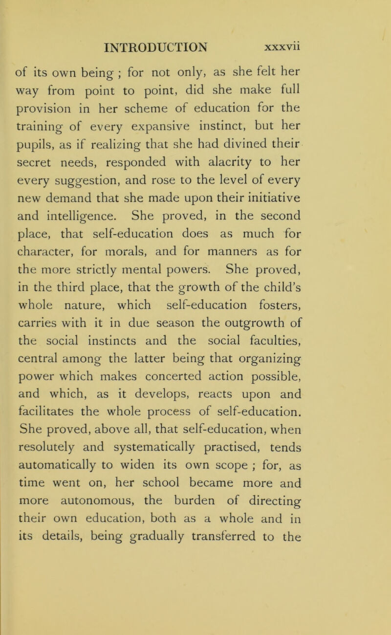 of its own being ; for not only, as she felt her way from point to point, did she make full provision in her scheme of education for the training of every expansive instinct, but her pupils, as if realizing that she had divined their secret needs, responded with alacrity to her every suggestion, and rose to the level of every new demand that she made upon their initiative and intelligence. She proved, in the second place, that self-education does as much for character, for morals, and for manners as for the more strictly mental powers. She proved, in the third place, that the growth of the child’s whole nature, which self-education fosters, carries with it in due season the outgrowth of the social instincts and the social faculties, central among the latter being that organizing power which makes concerted action possible, and which, as it develops, reacts upon and facilitates the whole process of self-education. She proved, above all, that self-education, when resolutely and systematically practised, tends automatically to widen its own scope ; for, as time went on, her school became more and more autonomous, the burden of directing their own education, both as a whole and in its details, being gradually transferred to the