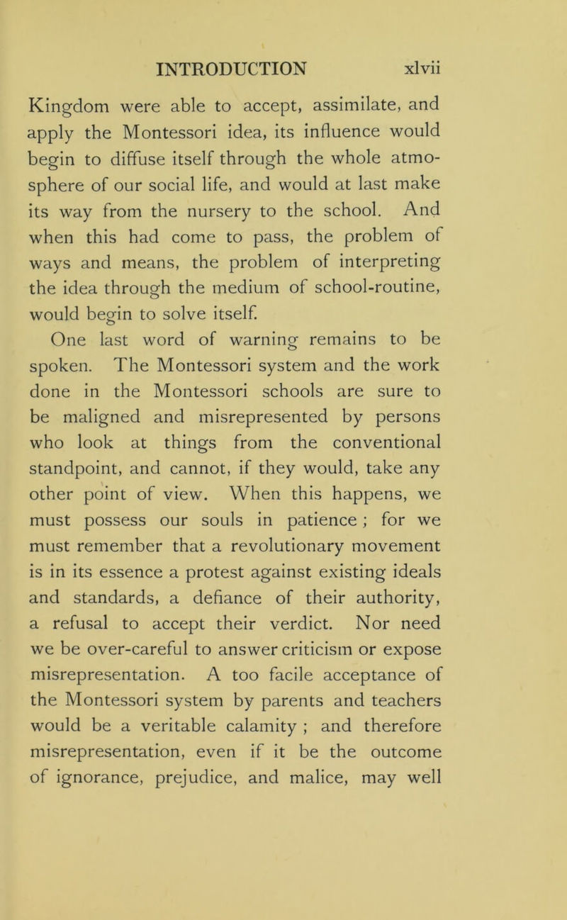 Kingdom were able to accept, assimilate, and apply the Montessori idea, its influence would begin to diffuse itself through the whole atmo- sphere of our social life, and would at last make its way from the nursery to the school. And when this had come to pass, the problem of ways and means, the problem of interpreting the idea through the medium of school-routine, would beorin to solve itself. o One last word of warning remains to be spoken. The Montessori system and the work done in the Montessori schools are sure to be maligned and misrepresented by persons who look at things from the conventional standpoint, and cannot, if they would, take any other point of view. When this happens, we must possess our souls in patience; for we must remember that a revolutionary movement is in its essence a protest against existing ideals and standards, a defiance of their authority, a refusal to accept their verdict. Nor need we be over-careful to answer criticism or expose misrepresentation. A too facile acceptance of the Montessori system by parents and teachers would be a veritable calamity ; and therefore misrepresentation, even if it be the outcome of ignorance, prejudice, and malice, may well