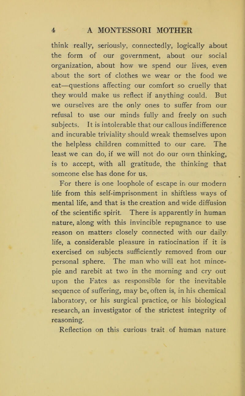think really, seriously, connectedly, logically about the form of our government, about our social organization, about how we spend our lives, ev'^en about the sort of clothes we wear or the food we eat—questions affecting our comfort so cruelly that they would make us reflect if anything could. But we ourselves are the only ones to suffer from our refusal to use our minds fully and freely on such subjects. It is intolerable that our callous indifference and incurable triviality should wreak themselves upon the helpless children committed to our care. The least we can do, if we will not do our own thinking, is to accept, with all gratitude, the thinking that someone else has done for us. For there is one loophole of escape in our modern life from this self-imprisonment in shiftless ways of mental life, and that is the creation and wide diffusion of the scientific spirit. There is apparently in human nature, along with this invincible repugnance to use reason on matters closely connected with our daily life, a considerable pleasure in ratiocination if it is exercised on subjects sufficiently removed from our personal sphere. The man who will eat hot mince- pie and rarebit at two in the morning and cry out upon the Fates as responsible for the inevitable sequence of suffering, may be, often is, in his chemical laboratory, or his surgical practice, or his biological research, an investigator of the strictest integrity of reasoning. Reflection on this curious trait of human nature