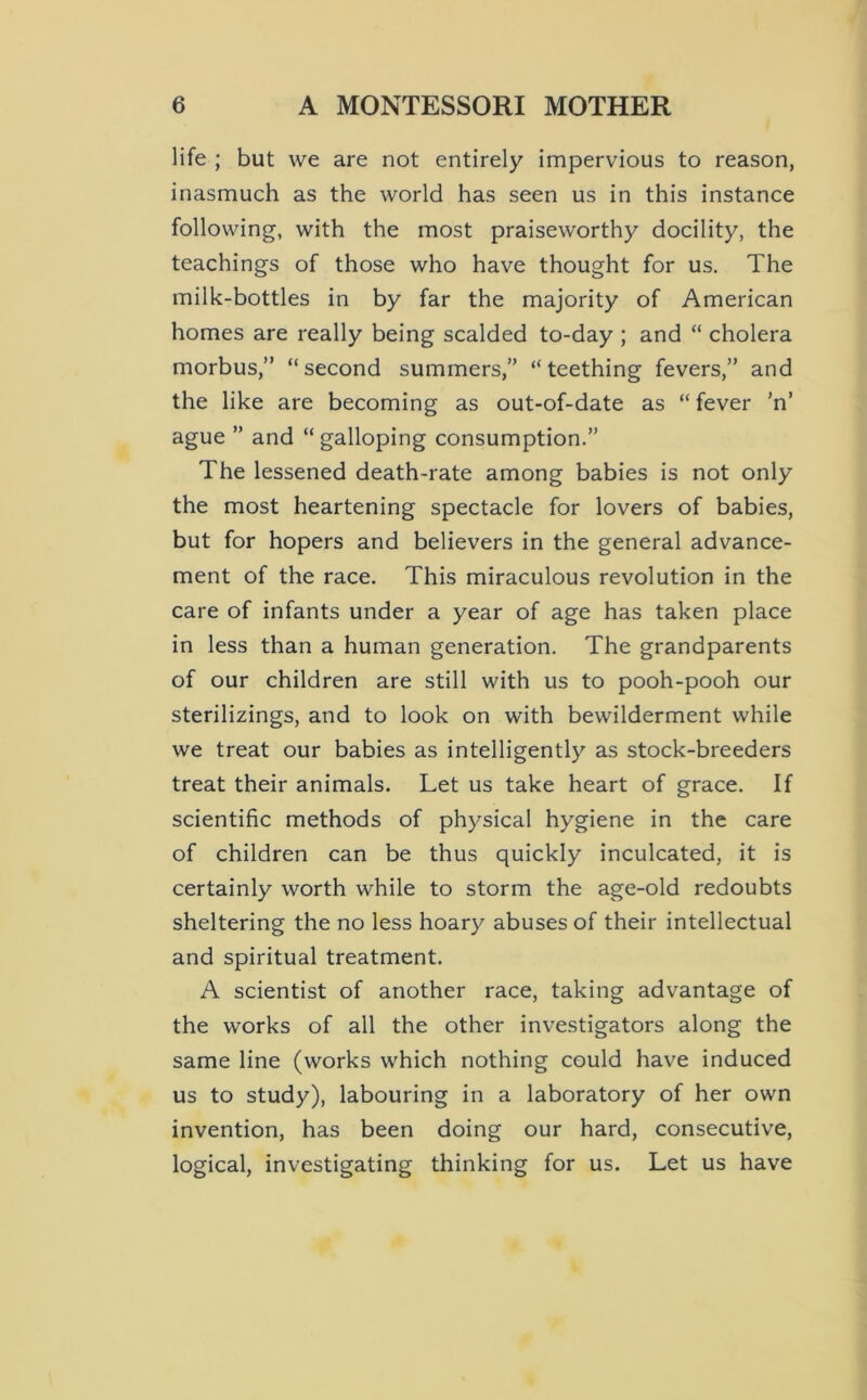 life ; but we are not entirely impervious to reason, inasmuch as the world has seen us in this instance following, with the most praiseworthy docility, the teachings of those who have thought for us. The milk-bottles in by far the majority of American homes are really being scalded to-day ; and “ cholera morbus,” “second summers,” “teething fevers,” and the like are becoming as out-of-date as “ fever ’n’ ague ” and “ galloping consumption.” The lessened death-rate among babies is not only the most heartening spectacle for lovers of babies, but for hopers and believers in the general advance- ment of the race. This miraculous revolution in the care of infants under a year of age has taken place in less than a human generation. The grandparents of our children are still with us to pooh-pooh our sterilizings, and to look on with bewilderment while we treat our babies as intelligently as stock-breeders treat their animals. Let us take heart of grace. If scientific methods of physical hygiene in the care of children can be thus quickly inculcated, it is certainly worth while to storm the age-old redoubts sheltering the no less hoary abuses of their intellectual and spiritual treatment. A scientist of another race, taking advantage of the works of all the other investigators along the same line (works which nothing could have induced us to study), labouring in a laboratory of her own invention, has been doing our hard, consecutive, logical, investigating thinking for us. Let us have