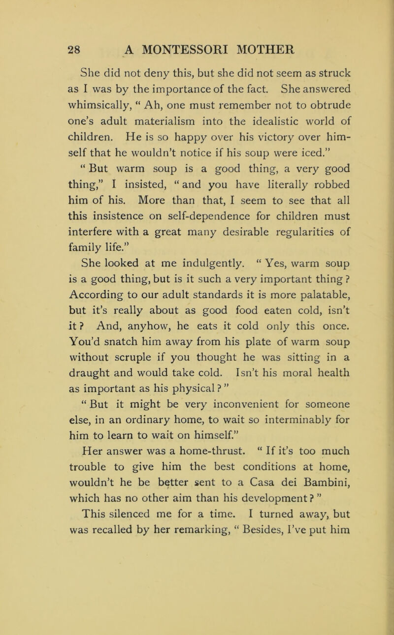 She did not deny this, but she did not seem as struck as I was by the importance of the fact She answered whimsically, “ Ah, one must remember not to obtrude one’s adult materialism into the idealistic world of children. He is so happy over his victory over him- self that he wouldn’t notice if his soup were iced.” “ But warm soup is a good thing, a very good thing,” I insisted, “ and you have literally robbed him of his. More than that, I seem to see that all this insistence on self-dependence for children must interfere with a great many desirable regularities of family life.” She looked at me indulgently. “ Yes, warm soup is a good thing, but is it such a very important thing ? According to our adult standards it is more palatable, but it’s really about as good food eaten cold, isn’t it ? And, anyhow, he eats it cold only this once. You’d snatch him away from his plate of warm soup without scruple if you thought he was sitting in a draught and would take cold. Isn’t his moral health as important as his physical ? ” “ But it might be very inconvenient for someone else, in an ordinary home, to wait so interminably for him to learn to wait on himself.” Her answer was a home-thrust. “ If it’s too much trouble to give him the best conditions at home, wouldn’t he be better sent to a Casa dei Bambini, which has no other aim than his development ? ” This .silenced me for a time. I turned away, but was recalled by her remarking, “ Besides, I’ve put him