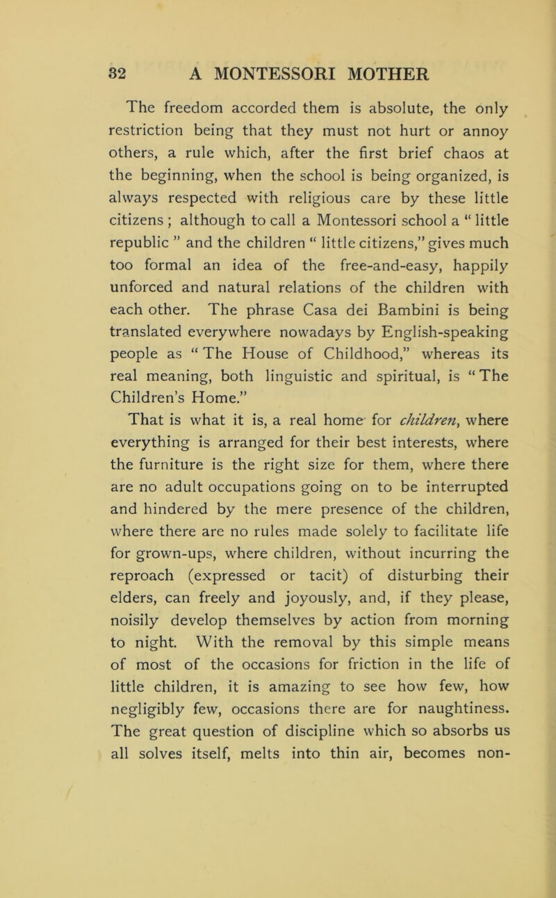 The freedom accorded them is absolute, the only restriction being that they must not hurt or annoy others, a rule which, after the first brief chaos at the beginning, when the school is being organized, is always respected with religious care by these little citizens ; although to call a Montessori school a “ little republic ” and the children “ little citizens,” gives much too formal an idea of the free-and-easy, happily unforced and natural relations of the children with each other. The phrase Casa dei Bambini is being translated everywhere nowadays by English-speaking people as “ The House of Childhood,” whereas its real meaning, both linguistic and spiritual, is “ The Children’s Home.” That is what it is, a real home for children^ where everything is arranged for their best interests, where the furniture is the right size for them, where there are no adult occupations going on to be interrupted and hindered by the mere presence of the children, where there are no rules made solely to facilitate life for grown-ups, where children, without incurring the reproach (expressed or tacit) of disturbing their elders, can freely and joyously, and, if they please, noisily develop themselves by action from morning to night. With the removal by this simple means of most of the occasions for friction in the life of little children, it is amazing to see how few, how negligibly few, occasions there are for naughtiness. The great question of discipline which so absorbs us all solves itself, melts into thin air, becomes non-