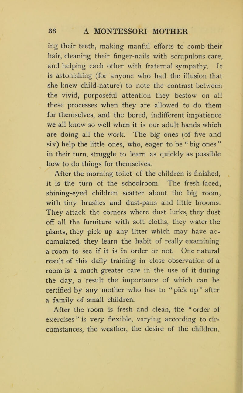 ing their teeth, making manful efforts to comb their hair, cleaning their finger-nails with scrupulous care, and helping each other with fraternal sympathy. It is astonishing (for anyone who had the illusion that she knew child-nature) to note the contrast between the vivid, purposeful attention they bestow on all these processes when they are allowed to do them for themselves, and the bored, indifferent impatience we all know so well when it is our adult hands which are doing all the work. The big ones (of five and six) help the little ones, who, eager to be “ big ones  in their turn, struggle to learn as quickly as possible how to do things for themselves. After the morning toilet of the children is finished, it is the turn of the schoolroom. The fresh-faced, shining-eyed children scatter about the big room, with tiny brushes and dust-pans and little brooms. They attack the corners where dust lurks, they dust off all the furniture with soft cloths, they water the plants, they pick up any litter which may have ac- cumulated, they learn the habit of really examining a room to see if it is in order or not. One natural result of this daily training in close observation of a room is a much greater care in the use of it during the day, a result the importance of which can be certified by any mother who has to “ pick up ” after a family of small children. After the room is fresh and clean, the “order of exercises ” is very flexible, varying according to cir- cumstances, the weather, the desire of the children.