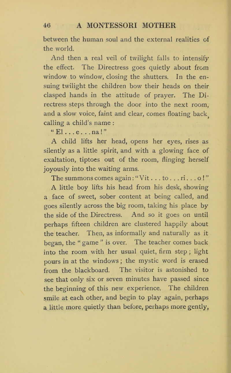 between the human soul and the external realities of the world. And then a real veil of twilight falls to intensify the effect. The Directress goes quietly about from window to window, closing the shutters. In the en- suing twilight the children bow their heads on their clasped hands in the attitude of prayer. The Di- rectress steps through the door into the next room, and a slow voice, faint and clear, comes floating back^ calling a child’s name ; “El . . . e...na!” A child lifts her head, opens her eyes, rises as silently as a little spirit, and with a glowing face of exaltation, tiptoes out of the room, flinging herself joyously into the waiting arms. The summons comes again: “ Vit. . . to . . . ri. . . o ! ” A little boy lifts his head from his desk, showing a face of sweet, sober content at being called, and goes silently across the big room, taking his place by the side of the Directress. And so it goes on until perhaps fifteen children are clustered happily about the teacher. Then, as informally and naturally as it began, the “ game ” is over. The teacher comes back into the room with her usual quiet, firm step ; light pours in at the windows; the mystic word is erased from the blackboard. The visitor is astonished to see that only six or seven minutes have passed since the beginning of this new experience. The children smile at each other, and begin to play again, perhaps a little more quietly than before, perhaps more gently,