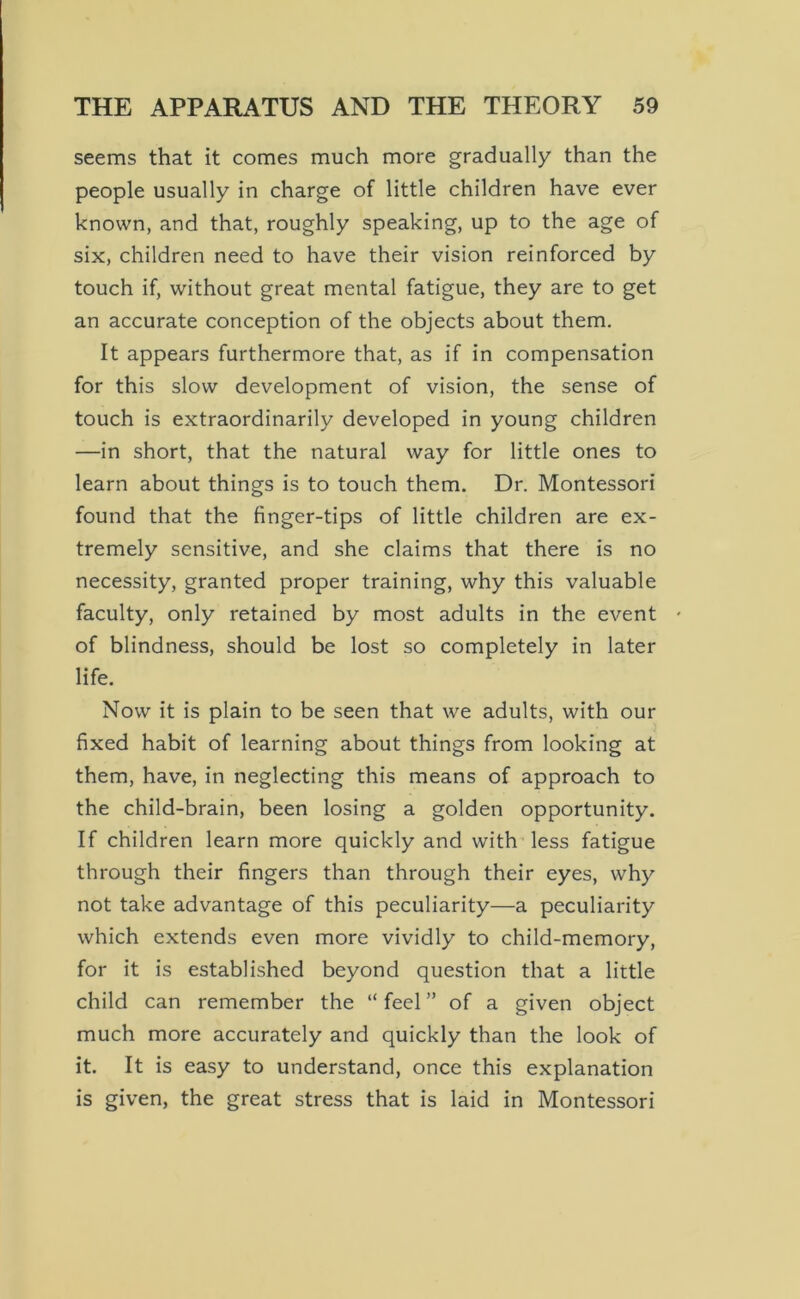 seems that it comes much more gradually than the people usually in charge of little children have ever known, and that, roughly speaking, up to the age of six, children need to have their vision reinforced by touch if, without great mental fatigue, they are to get an accurate conception of the objects about them. It appears furthermore that, as if in compensation for this slow development of vision, the sense of touch is extraordinarily developed in young children —in short, that the natural way for little ones to learn about things is to touch them. Dr. Montessori found that the finger-tips of little children are ex- tremely sensitive, and she claims that there is no necessity, granted proper training, why this valuable faculty, only retained by most adults in the event ' of blindness, should be lost so completely in later life. Now it is plain to be seen that we adults, with our fixed habit of learning about things from looking at them, have, in neglecting this means of approach to the child-brain, been losing a golden opportunity. If children learn more quickly and with less fatigue through their fingers than through their eyes, why not take advantage of this peculiarity—a peculiarity which extends even more vividly to child-memory, for it is established beyond question that a little child can remember the “ feel ” of a given object much more accurately and quickly than the look of it. It is easy to understand, once this explanation is given, the great stress that is laid in Montessori