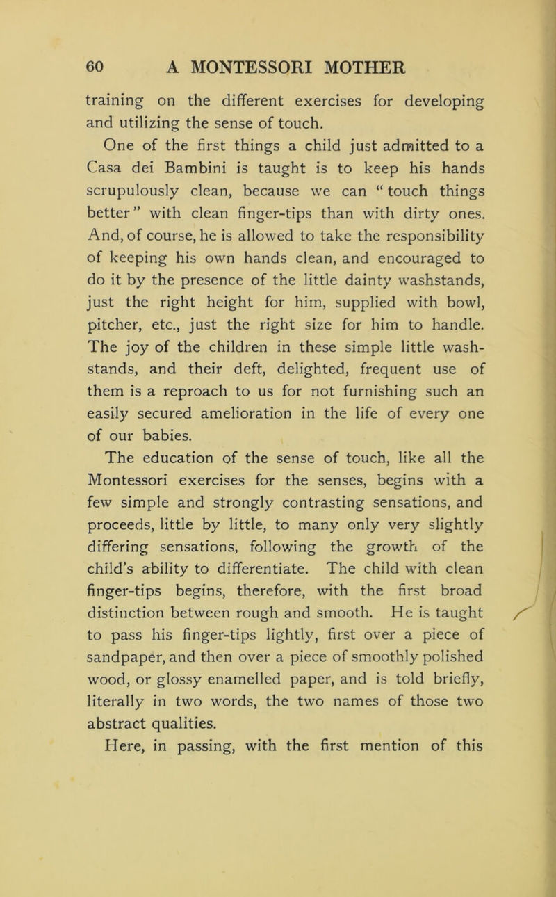 training on the different exercises for developing and utilizing the sense of touch. One of the first things a child just admitted to a Casa dei Bambini is taught is to keep his hands scrupulously clean, because we can “ touch things better” with clean finger-tips than with dirty ones. And, of course, he is allowed to take the responsibility of keeping his own hands clean, and encouraged to do it by the presence of the little dainty washstands, just the right height for him, supplied with bowl, pitcher, etc., just the right size for him to handle. The joy of the children in these simple little wash- stands, and their deft, delighted, frequent use of them is a reproach to us for not furnishing such an easily secured amelioration in the life of every one of our babies. The education of the sense of touch, like all the Montessori exercises for the senses, begins with a few simple and strongly contrasting sensations, and proceeds, little by little, to many only very slightly differing sensations, following the growth of the child’s ability to differentiate. The child with clean finger-tips begins, therefore, with the first broad distinction between rough and smooth. He is taught to pass his finger-tips lightly, first over a piece of sandpaper, and then over a piece of smoothly polished wood, or glossy enamelled paper, and is told briefly, literally in two words, the two names of those two abstract qualities. Here, in passing, with the first mention of this