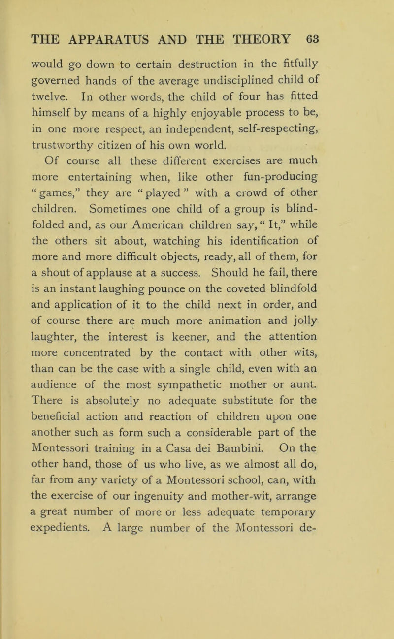 would go down to certain destruction in the fitfully governed hands of the average undisciplined child of twelve. In other words, the child of four has fitted himself by means of a highly enjoyable process to be, in one more respect, an independent, self-respecting, trustworthy citizen of his own world. Of course all these different exercises are much more entertaining when, like other fun-producing “ games,” they are “ played ” with a crowd of other children. Sometimes one child of a group is blind- folded and, as our American children say, “ It,” while the others sit about, watching his identification of more and more difficult objects, ready, all of them, for a shout of applause at a success. Should he fail, there is an instant laughing pounce on the coveted blindfold and application of it to the child next in order, and of course there are much more animation and jolly laughter, the interest is keener, and the attention more concentrated by the contact with other wits, than can be the case with a single child, even with an audience of the most sympathetic mother or aunt. There is absolutely no adequate substitute for the beneficial action and reaction of children upon one another such as form such a considerable part of the Montessori training in a Casa dei Bambini. On the other hand, those of us who live, as we almost all do, far from any variety of a Montessori school, can, with the exercise of our ingenuity and mother-wit, arrange a great number of more or less adequate temporary expedients. A large number of the Montessori de-