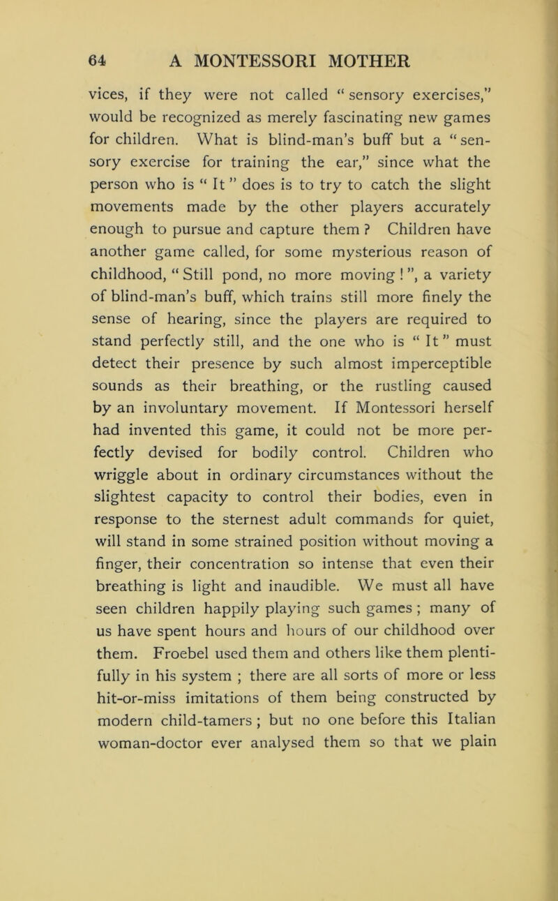 vices, if they were not called “ sensory exercises,” would be recognized as merely fascinating new games for children. What is blind-man’s buff but a “sen- sory exercise for training the ear,” since what the person who is “ It ” does is to try to catch the slight movements made by the other players accurately enough to pursue and capture them ? Children have another game called, for some mysterious reason of childhood, “ Still pond, no more moving ! ”, a variety of blind-man’s buff, which trains still more finely the sense of hearing, since the players are required to stand perfectly still, and the one who is “ It” must detect their presence by such almost imperceptible sounds as their breathing, or the rustling caused by an involuntary movement. If Montessori herself had invented this game, it could not be more per- fectly devised for bodily control. Children who wriggle about in ordinary circumstances without the slightest capacity to control their bodies, even in response to the sternest adult commands for quiet, will stand in some strained position without moving a finger, their concentration so intense that even their breathing is light and inaudible. We must all have seen children happily playing such games ; many of us have spent hours and hours of our childhood over them. Froebel used them and others like them plenti- fully in his system ; there are all sorts of more or less hit-or-miss imitations of them being constructed by modern child-tamers ; but no one before this Italian woman-doctor ever analysed them so that we plain