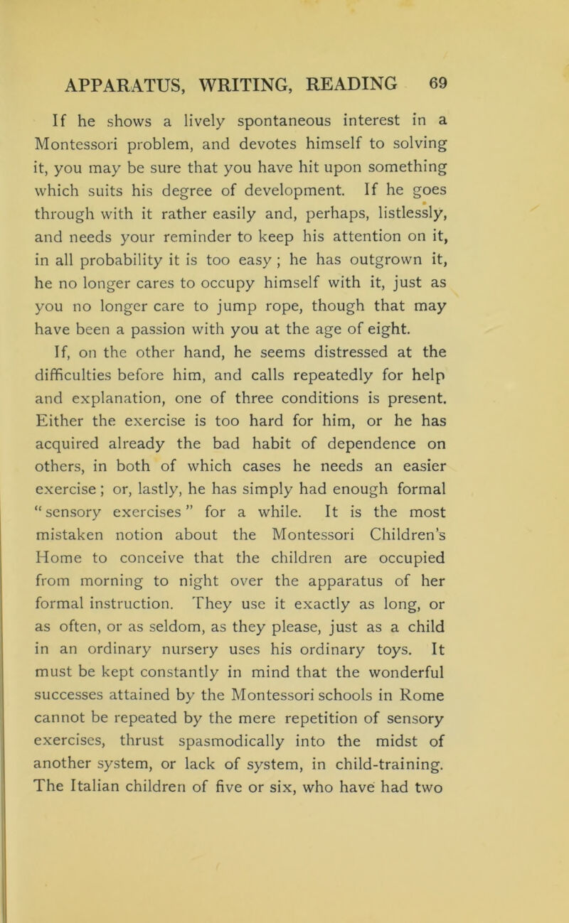 If he shows a lively spontaneous interest in a Montessori problem, and devotes himself to solving it, you may be sure that you have hit upon something which suits his degree of development. If he goes • through with it rather easily and, perhaps, listlessly, and needs your reminder to keep his attention on it, in all probability it is too easy ; he has outgrown it, he no longer cares to occupy himself with it, just as you no longer care to jump rope, though that may have been a passion with you at the age of eight. If, on the other hand, he seems distressed at the difficulties before him, and calls repeatedly for help and explanation, one of three conditions is present. Either the exercise is too hard for him, or he has acquired already the bad habit of dependence on others, in both of which cases he needs an easier exercise; or, lastly, he has simply had enough formal “sensory exercises” for a while. It is the most mistaken notion about the Montessori Children’s Home to conceive that the children are occupied from morning to night over the apparatus of her formal instruction. They use it exactly as long, or as often, or as seldom, as they please, just as a child in an ordinary nursery uses his ordinary toys. It must be kept constantly in mind that the wonderful successes attained by the Montessori schools in Rome cannot be repeated by the mere repetition of sensory exercises, thrust spasmodically into the midst of another system, or lack of system, in child-training. The Italian children of five or six, who have had two