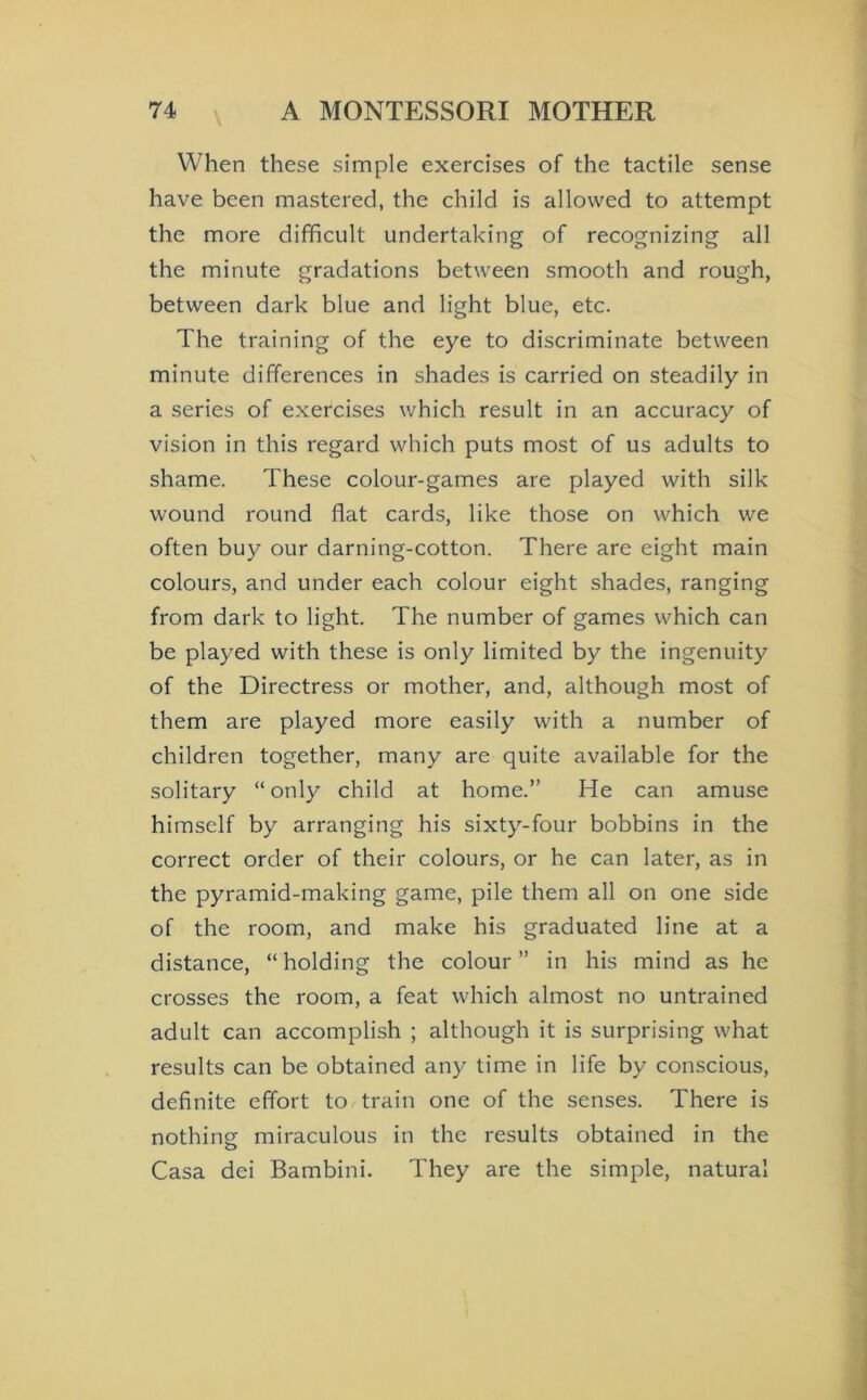 When these simple exercises of the tactile sense have been mastered, the child is allowed to attempt the more difficult undertaking of recognizing all the minute gradations between smooth and rough, between dark blue and light blue, etc. The training of the eye to discriminate between minute differences in shades is carried on steadily in a series of exercises which result in an accuracy of vision in this regard which puts most of us adults to shame. These colour-games are played with silk wound round flat cards, like those on which we often buy our darning-cotton. There are eight main colours, and under each colour eight shades, ranging from dark to light. The number of games which can be played with these is only limited by the ingenuity of the Directress or mother, and, although most of them are played more easily with a number of children together, many are quite available for the solitary “ only child at home.” He can amuse himself by arranging his sixty-four bobbins in the correct order of their colours, or he can later, as in the pyramid-making game, pile them all on one side of the room, and make his graduated line at a distance, “ holding the colour ” in his mind as he crosses the room, a feat which almost no untrained adult can accomplish ; although it is surprising what results can be obtained any time in life by conscious, definite effort to train one of the senses. There is nothing miraculous in the results obtained in the Casa dei Bambini. They are the simple, natural