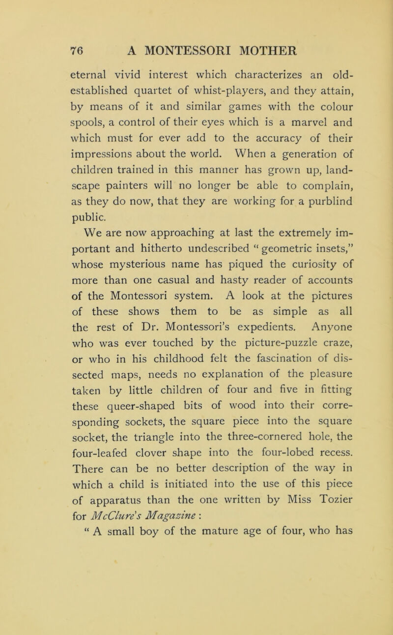 eternal vivid interest which characterizes an old- established quartet of whist-players, and they attain, by means of it and similar games with the colour spools, a control of their eyes which is a marvel and which must for ever add to the accuracy of their impressions about the world. When a generation of children trained in this manner has grown up, land- scape painters will no longer be able to complain, as they do now, that they are working for a purblind public. We are now approaching at last the extremely im- portant and hitherto undescribed “ geometric insets,” whose mysterious name has piqued the curiosity of more than one casual and hasty reader of accounts of the Montessori system. A look at the pictures of these shows them to be as simple as all the rest of Dr. Montessori’s expedients. Anyone who was ever touched by the picture-puzzle craze, or who in his childhood felt the fascination of dis- sected maps, needs no explanation of the pleasure taken by little children of four and five in fitting these queer-shaped bits of wood into their corre- sponding sockets, the square piece into the square socket, the triangle into the three-cornered hole, the four-leafed clover shape into the four-lobed recess. There can be no better description of the way in which a child is initiated into the use of this piece of apparatus than the one written by Miss Tozier for McClure's Magazine: “ A small boy of the mature age of four, who has