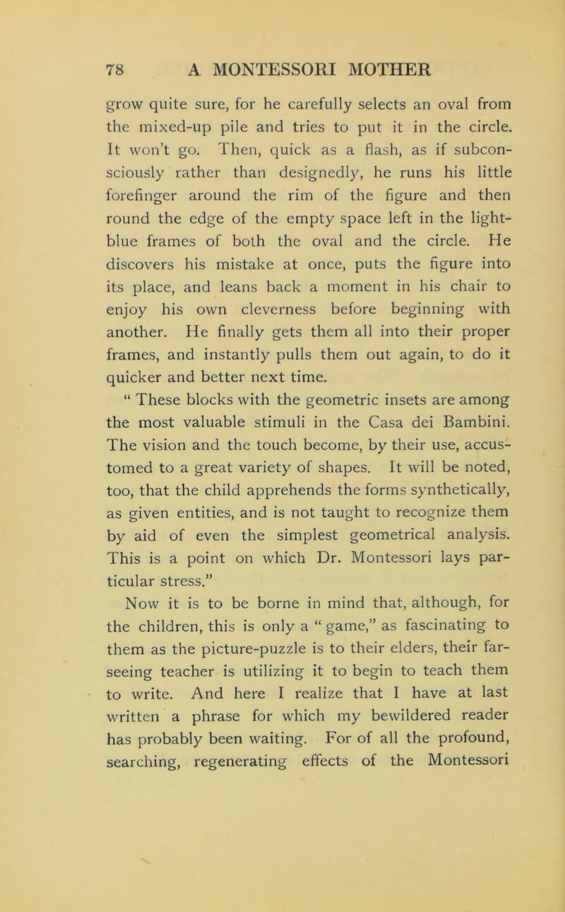 grow quite sure, for he carefully selects an oval from the mixed-up pile and tries to put it in the circle. It won’t go. Then, quick as a flash, as if subcon- sciously rather than designedly, he runs his little forefinger around the rim of the figure and then round the edge of the empty space left in the light- blue frames of both the oval and the circle. He discovers his mistake at once, puts the figure into its place, and leans back a moment in his chair to enjoy his own cleverness before beginning with another. He finally gets them all into their proper frames, and instantly pulls them out again, to do it quicker and better next time. “ These blocks with the geometric insets are among the most valuable stimuli in the Casa dei Bambini. The vision and the touch become, by their use, accus- tomed to a great variety of shapes. It will be noted, too, that the child apprehends the forms synthetically, as given entities, and is not taught to recognize them by aid of even the simplest geometrical analysis. This is a point on which Dr. Montessori lays par- ticular stress.” Now it is to be borne in mind that, although, for the children, this is only a “ game,” as fascinating to them as the picture-puzzle is to their elders, their far- seeing teacher is utilizing it to begin to teach them to write. And here I realize that I have at last written a phrase for which my bewildered reader has probably been waiting. For of all the profound, searching, regenerating effects of the Montessori
