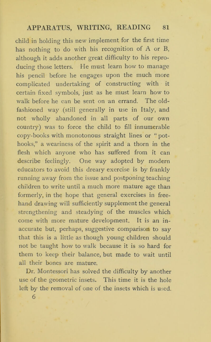 child in holding this new implement for the first time has nothing to do with his recognition of A or B, although it adds another great difficulty to his repro- ducing those letters. He must learn how to manage his pencil before he engages upon the much more complicated undertaking of constructing with it certain fixed symbols, just as he must learn how to walk before he can be sent on an errand. The old- fashioned way (still generally in use in Italy, and not wholly abandoned in all parts of our own country) was to force the child to fill innumerable copy-books with monotonous straight lines or “ pot- hooks,” a weariness of the spirit and a thorn in the flesh which anyone who has suffered from it can describe feelingly. One way adopted by modern educators to avoid this dreary exercise is by frankly running away from the issue and postponing teaching children to write until a much more mature age than formerly, in the hope that general exercises in free- hand drawing will sufficiently supplement the general strengthening and steadying of the muscles which come with more mature development. It is an in- accurate but, perhaps, suggestive comparison to say that this is a little as though young children should not be taught how to walk because it is so hard for them to keep their balance, but made to wait until all their bones are mature. Dr. Montessori has solved the difficulty by another use of the geometric insets. This time it is the hole left by the removal of one of the insets which is used. 6