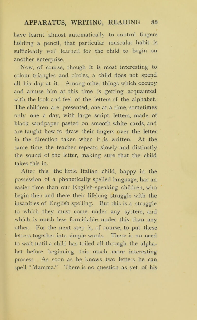 have learnt almost automatically to control fingers holding a pencil, that particular muscular habit is sufficiently well learned for the child to begin on another enterprise. Now, of course, though it is most interesting to colour triangles and circles, a child does not spend all his day at it. Among other things which occupy and amuse him at this time is getting acquainted with the look and feel of the letters of the alphabet. The children are presented, one at a time, sometimes only one a day, with large script letters, made of black sandpaper pasted on smooth white cards, and are taught how to draw their fingers over the letter in the direction taken when it is written. At the same time the teacher repeats slowly and distinctly the sound of the letter, making sure that the child takes this in. After this, the little Italian child, happy in the possession of a phonetically spelled language, has an easier time than our English-speaking children, who begin then and there their lifelong struggle with the insanities of English spelling. But this is a struggle to which they must come under any system, and which is much less formidable under this than any other. For the next step is, of course, to put these letters together into simple words. There is no need to wait until a child has toiled all through the alpha- bet before beginning this much more interesting process. As soon as he knows two letters he can spell “ Mamma.” There is no question as yet of his