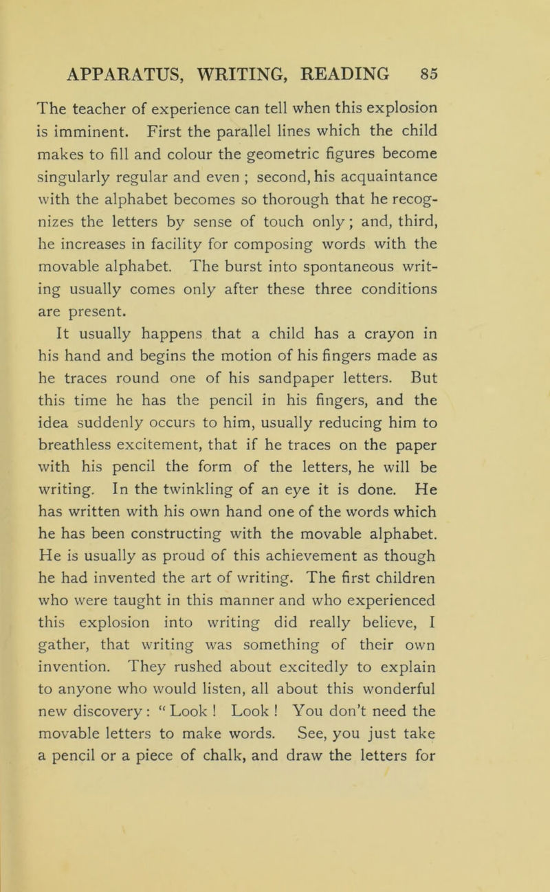 The teacher of experience can tell when this explosion is imminent. First the parallel lines which the child makes to fill and colour the geometric figures become singularly regular and even ; second, his acquaintance with the alphabet becomes so thorough that he recog- nizes the letters by sense of touch only; and, third, he increases in facility for composing words with the movable alphabet. The burst into spontaneous writ- ing usually comes only after these three conditions are present. It usually happens that a child has a crayon in his hand and begins the motion of his fingers made as he traces round one of his sandpaper letters. But this time he has the pencil in his fingers, and the idea suddenly occurs to him, usually reducing him to breathless excitement, that if he traces on the paper with his pencil the form of the letters, he will be writing. In the twinkling of an eye it is done. He has written with his own hand one of the words which he has been constructing with the movable alphabet. He is usually as proud of this achievement as though he had invented the art of writing. The first children who were taught in this manner and who experienced this explosion into writing did really believe, I gather, that writing was something of their own invention. They rushed about excitedly to explain to anyone who would listen, all about this wonderful new discovery: “Look! Look! You don’t need the movable letters to make words. See, you just take a pencil or a piece of chalk, and draw the letters for