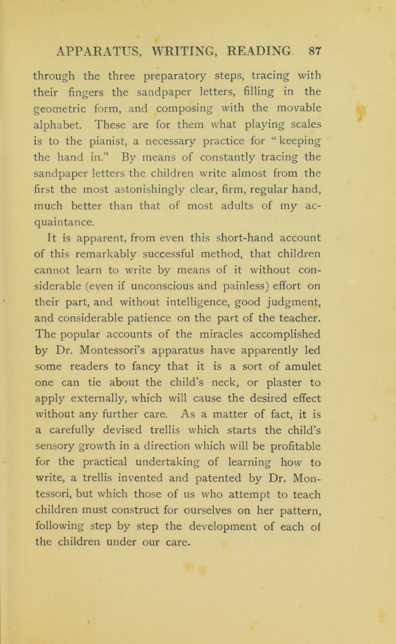 through the three preparatory steps, tracing with their fingers the sandpaper letters, filling in the geometric form, and composing with the movable alphabet. These are for them what playing scales is to the pianist, a necessary practice for “ keeping the hand in.” By means of constantly tracing the sandpaper letters the children write almost from the first the most astonishingly clear, firm, regular hand, much better than that of most adults of my ac- quaintance. It is apparent, from even this short-hand account of this remarkably successful method, that children cannot learn to write by means of it without con- siderable (even if unconscious and painless) effort on their part, and without intelligence, good judgment, and considerable patience on the part of the teacher. The popular accounts of the miracles accomplished by Dr. Montessori’s apparatus have apparently led some readers to fancy that it is a sort of amulet one can tie about the child’s neck, or plaster to apply externally, which will cause the desired effect without any further care. As a matter of fact, it is a carefully devised trellis which starts the child’s sensory growth in a direction which will be profitable for the practical undertaking of learning how to write, a trellis invented and patented by Dr. Mon- tessori, but which those of us who attempt to teach children must construct for ourselves on her pattern, following step by step the development of each of the children under our care.