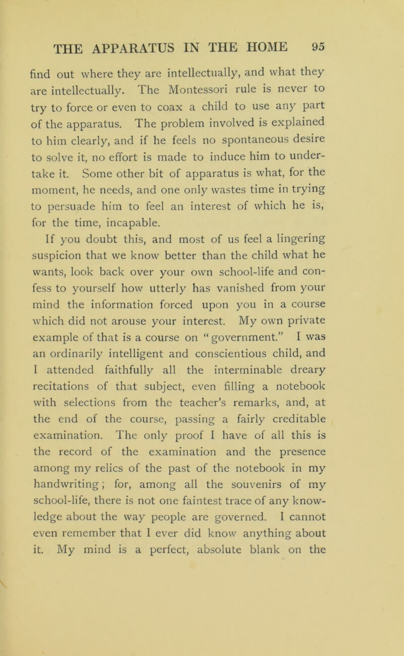 find out where they are intellectually, and what they are intellectually. The Montessori rule is never to try to force or even to coax a child to use any part of the apparatus. The problem involved is explained to him clearly, and if he feels no spontaneous desire to solve it, no effort is made to induce him to under- take it. Some other bit of apparatus is what, for the moment, he needs, and one only wastes time in trying to persuade him to feel an interest of which he is, for the time, incapable. If you doubt this, and most of us feel a lingering suspicion that we know better than the child what he wants, look back over your own school-life and con- fess to yourself how utterly has vanished from your mind the information forced upon you in a course which did not arouse your interest. My own private example of that is a course on “government.” I was an ordinarily intelligent and conscientious child, and I attended faithfully all the interminable dreary recitations of that subject, even filling a notebook with selections from the teacher’s remarks, and, at the end of the course, passing a fairly creditable examination. The only proof I have of all this is the record of the examination and the presence among my relics of the past of the notebook in my handwriting; for, among all the souvenirs of my school-life, there is not one faintest trace of any know- ledge about the way people are governed. I cannot even remember that 1 ever did know anything about it. My mind is a perfect, absolute blank on the