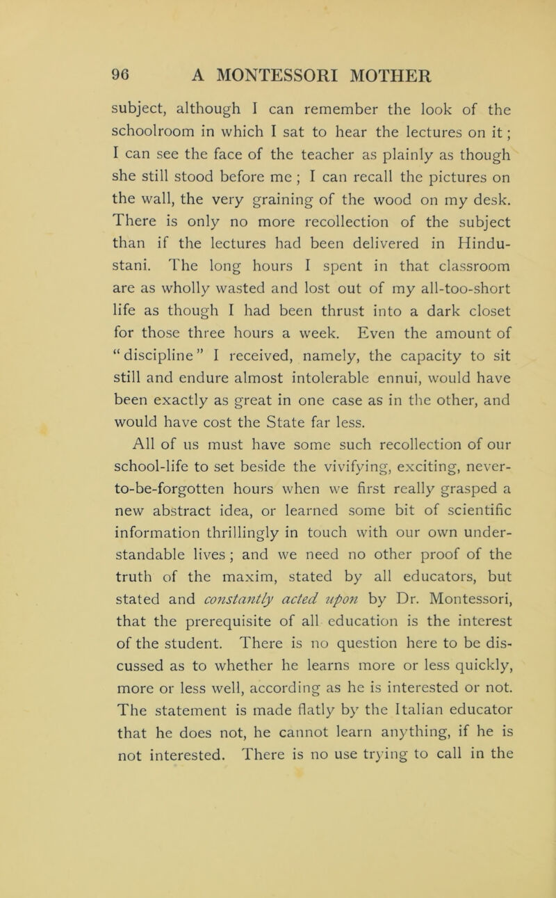 subject, although I can remember the look of the schoolroom in which I sat to hear the lectures on it; I can see the face of the teacher as plainly as though she still stood before me ; I can recall the pictures on the wall, the very graining of the wood on my desk. There is only no more recollection of the subject than if the lectures had been delivered in Hindu- stani. The long hours I spent in that classroom are as wholly wasted and lost out of my all-too-short life as though I had been thrust into a dark closet for those three hours a week. Even the amount of “ discipline ” I received, namely, the capacity to sit still and endure almost intolerable ennui, would have been exactly as great in one case as in the other, and would have cost the State far less. All of us must have some such recollection of our school-life to set beside the vivifying, exciting, never- to-be-forgotten hours when we first really grasped a new abstract idea, or learned some bit of scientific information thrillingly in touch with our own under- standable lives ; and we need no other proof of the truth of the maxim, stated by all educators, but stated and co7istantly acted up07t by Dr. Montessori, that the prerequisite of all education is the interest of the student. There is no question here to be dis- cussed as to whether he learns more or less quickly, more or less well, according as he is interested or not. The statement is made flatly by the Italian educator that he does not, he cannot learn anything, if he is not interested. There is no use trying to call in the