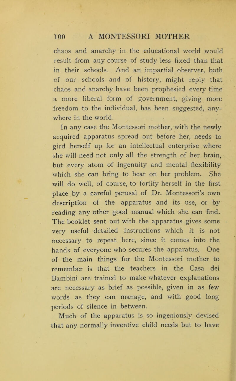 chaos and anarchy in the educational world would result from any course of study less fixed than that in their schools. And an impartial observer, both of our schools and of history, might reply that chaos and anarchy have been prophesied every time a more liberal form of government, giving more freedom to the individual, has been suggested, any- where in the world. In any case the Montessori mother, with the newly acquired apparatus spread out before her, needs to gird herself up for an intellectual enterprise where she will need not only all the strength of her brain, but every atom of ingenuity and mental flexibility which she can bring to bear on her problem. She will do well, of course, to fortify herself in the first place by a careful perusal of Dr. Montessori’s own description of the apparatus and its use, or by reading any other good manual which she can find. The booklet sent out with the apparatus gives some very useful detailed instructions which it is not necessary to repeat here, since it comes into the hands of everyone who secures the apparatus. One of the main things for the Montessori mother to remember is that the teachers in the Casa dei Bambini are trained to make whatever explanations are necessary as brief as possible, given in as few words as they can manage, and with good long periods of silence in between. Much of the apparatus is so ingeniously devised that any normally inventive child needs but to have