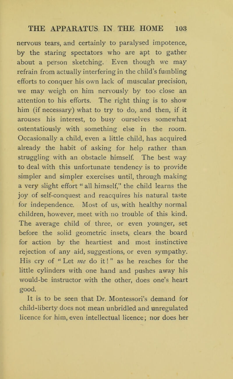 nervous tears, and certainly to paralysed impotence, by the staring spectators who are apt to gather about a person sketching. Even though we may refrain from actually interfering in the child’s fumbling efforts to conquer his own lack of muscular precision, we may weigh on him nervously by too close an attention to his efforts. The right thing is to show him (if necessary) what to try to do, and then, if it arouses his interest, to busy ourselves somewhat ostentatiously with something else in the room. Occasionally a child, even a little child, has acquired already the habit of asking for help rather than struggling with an obstacle himself. The best way to deal with this unfortunate tendency is to provide simpler and simpler exercises until, through making a very slight effort “ all himself,” the child learns the joy of self-conquest and reacquires his natural taste for independence. Most of us, with healthy normal children, however, meet with no trouble of this kind. The average child of three, or even younger, set before the solid geometric insets, clears the board for action by the heartiest and most instinctive rejection of any aid, suggestions, or even sympathy. His cry of “Let me do it!” as he reaches for the little cylinders with one hand and pushes away his would-be instructor with the other, does one’s heart good. It is to be seen that Dr. Montessori’s demand for child-liberty does not mean unbridled and unregulated licence for him, even intellectual licence; nor does her