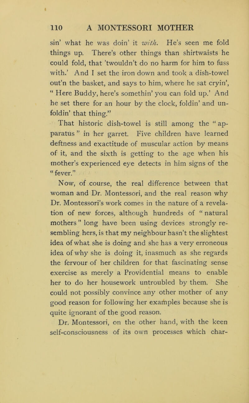sin’ what he was doin’ it with. He’s seen me fold things up. There’s other things than shirtwaists he could fold, that ’twouldn’t do no harm for him to fuss with.’ And I set the iron down and took a dish-towel out’n the basket, and says to him, where he sat cryin’, “ Here Buddy, here’s somethin’ you can fold up.’ And he set there for an hour by the clock, foldin’ and un- foldin’ that thing.” That historic dish-towel is still among the “ ap- paratus ” in her garret. Five children have learned deftness and exactitude of muscular action by means of it, and the sixth is getting to the age when his mother’s experienced eye detects in him signs of the “ fever.” Now, of course, the real difference between that woman and Dr. Montessori, and the real reason why Dr. Montessori’s work comes in the nature of a revela- tion of new forces, although hundreds of “ natural mothers ” long have been using devices strongly re- sembling hers, is that my neighbour hasn’t the slightest idea of what she is doing and she has a very erroneous idea of why she is doing it, inasmuch as she regards the fervour of her children for that fascinating sense exercise as merely a Providential means to enable her to do her housework untroubled by them. She could not possibly convince any other mother of any good reason for following her examples because she is quite ignorant of the good reason. Dr. Montessori, on the other hand, with the keen self-consciousness of its own processes which char-