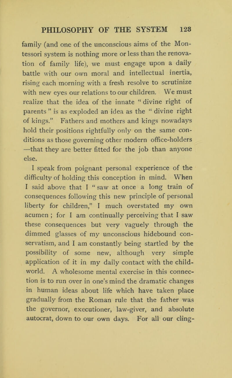 family (and one of the unconscious aims of the Mon- tessori system is nothing more or less than the renova- tion of family life), we must engage upon a daily battle with our own moral and intellectual inertia, rising each morning with a fresh resolve to scrutinize with new eyes our relations to our children. We must realize that the idea of the innate “ divine right of parents ” is as exploded an idea as the “ divine right of kings.” Fathers and mothers and kings nowadays hold their positions rightfully only on the same con- ditions as those governing other modern office-holders —that they are better fitted for the job than anyone else. I speak from poignant personal experience of the difficulty of holding this conception in mind. When I said above that I “ saw at once a long train of consequences following this new principle of personal liberty for children,” I much overstated my own acumen ; for I am continually perceiving that I saw these consequences but very vaguely through the dimmed glasses of my unconscious hidebound con- servatism, and I am constantly being startled by the possibility of some new, although very simple application of it in my daily contact with the child- world. A wholesome mental exercise in this connec- tion is to run over in one’s mind the dramatic changes in human ideas about life which have taken place gradually from the Roman rule that the father was the governor, executioner, law-giver, and absolute autocrat, down to our own days. For all our cling-